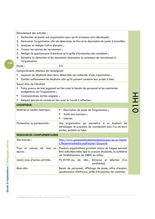 Déroulement des activités :
                                            1. Rechercher et choisir une organisation pour qui le processus sera développé ;
                                            2. Rencontrer l’organisation afin de déterminer le titre et la description du poste à travailler;
                                            3. Analyser et rédiger l’offre d’emploi ;
                                            4. Trouver les sources de recrutement ;
                                            5. Rédiger le questionnaire d’entrevue et la grille d’évaluation des candidats ;
                                            6. Remettre la démarche et les documents nécessaires au processus de recrutement à
                                               l’organisation.
                          164
                                            Durée :                                         5h
                                            Comportements attendus de l’enseignant
                                               Appuyer les étudiants dans leurs démarches de recherche d’une organisation ;
                                               Outiller suffisamment les étudiants afin qu’ils puissent conduire leur projet à bien.
                                            Savoir-être de l’étudiant
                                               Faire preuve de bon jugement en lien avec le besoin de personnel et les contraintes
                                               budgétaires de l’organisation ;




                                                                                                                                                         01HH
                                               Communications écrites soignées ;
                                               Respect des lois et normes en lien avec le travail à effectuer.
                                            LOGISTIQUE
                                            Matériel et soutien technique :                       Description de poste de l’organisation ;
                                                                                                  Accès aux journaux ;
                                                                                                  Internet.
                                            Partenaires ou partenariats :                   Une organisation qui permettra à un étudiant de
                                                                                            développer le processus de recrutement pour l’un de leurs
                                                                                            postes, existant ou futur.
                                            RESSOURCES COMPLÉMENTAIRES
                                            Site Internet :                                 http://www.gaspesieilesdelamadeleine.gouv.qc.ca/media
Guide d’implantation | Pédagogies actives




                                                                                            s/RepertoireMedia.asp?region=Gaspesie
                                            Trucs et astuces de mise en Plusieurs organisations gravitant autour du Cégep peuvent
                                            œuvre :                     être sollicitées telles que la procure étudiante, la cafétéria
                                                                        de l’établissement, les OBNL du milieu.
                                            Lien(s) avec d’autres activités :               FS_01HH-Jeu de rôle : Entrevue et sélection d’un
                                                                                                                  candidat(e)
                                            Mots clés :                                     Besoin de personnel, affichage de poste, offre d’emploi,
                                                                                            questionnaire d’entrevue, grille d’évaluation de candidat.




                                             Campus de Carleton-sur-Mer – Cégep de la Gaspésie et des Îles
 