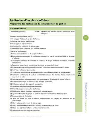 Réalisation d’un plan d’affaires
Programme des Techniques de comptabilité et de gestion

PARTIE MINISTÉRIELLE
Compétence(s) visée(s) :                        01HM – Effectuer des activités liées au démarrage d’une
                                                       entreprise.
Élément(s) de compétence visé(s) :                                                                               165
1. Développer l’idée ou le projet d’affaires.
2. Effectuer des études préliminaires
3. Développer le plan d’affaires.
4. Déterminer les modalités de démarrage.
5. Présenter le plan d’affaires aux bailleurs de fonds.
Critères de performance :
1.1 Vision claire de l’idée ou du projet d’affaires.
1.2 Détermination des moyens de réalisation envisagés en vue de concrétiser l’idée ou le projet
    d’affaires.
1.3 Vérification objective du réalisme de l’idée ou du projet d’affaires auprès de personnes
    compétentes.




                                                                                                          01HM
1.4 Évaluation objective de son potentiel à réaliser le projet d’affaires.
2.1 Collecte efficace des données nécessaires à l’évaluation de la faisabilité du projet.
2.2 Prévision réaliste de la demande.
2.3 Vérification minutieuse des exigences légales des différents paliers de gouvernement.
2.4 Estimation préliminaire du seuil de rentabilité basée sur des données fiables relativement
    au prix et au coût.
2.5 Prise de décisions judicieuses quant à la pertinence de développer le plan d’affaires.
3.1 Collecte méthodique et minutieuse des données pertinentes.

                                                                                                                  Guide d’implantation | Pédagogies actives
3.2 Utilisation optimale des logiciels appropriés.
3.3 Production de plans stratégiques cohérents.
3.4 Fiabilité des données du plan d’affaires.
3.5 Élaboration d’états financiers prévisionnels précis et exacts.
3.6 Ajustement régulier du projet en fonction des données recueillies et des imprévus.
3.7 Démonstration de flexibilité.
3.8 Mise en forme du plan d’affaires conformément aux règles de rédaction et de
    présentation.
4.1 Choix judicieux d’un mode de démarrage.
4.2 Choix pertinent des partenaires d’affaires et des bailleurs de fonds.
4.3 Choix approprié de la forme juridique de l’entreprise.
5.1 Préparation correcte de la présentation.


 Campus de Carleton-sur-Mer – Cégep de la Gaspésie et des Îles
 