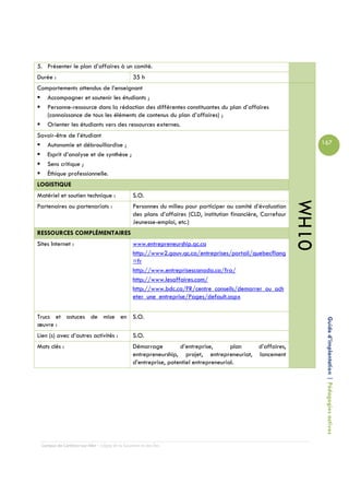 5. Présenter le plan d’affaires à un comité.
Durée :                                         35 h
Comportements attendus de l’enseignant
   Accompagner et soutenir les étudiants ;
   Personne-ressource dans la rédaction des différentes constituantes du plan d’affaires
   (connaissance de tous les éléments de contenus du plan d’affaires) ;
   Orienter les étudiants vers des ressources externes.
Savoir-être de l’étudiant
   Autonomie et débrouillardise ;                                                                                     167
   Esprit d’analyse et de synthèse ;
   Sens critique ;
   Éthique professionnelle.
LOGISTIQUE
Matériel et soutien technique :                 S.O.




                                                                                                               01HM
Partenaires ou partenariats :                   Personnes du milieu pour participer au comité d’évaluation
                                                des plans d’affaires (CLD, institution financière, Carrefour
                                                Jeunesse-emploi, etc.)
RESSOURCES COMPLÉMENTAIRES
Sites Internet :                                www.entrepreneurship.qc.ca
                                                http://www2.gouv.qc.ca/entreprises/portail/quebec?lang
                                                =fr
                                                http://www.entreprisescanada.ca/fra/
                                                http://www.lesaffaires.com/
                                                http://www.bdc.ca/FR/centre_conseils/demarrer_ou_ach
                                                eter_une_entreprise/Pages/default.aspx


Trucs et astuces de mise en S.O.
œuvre :                                                                                                                Guide d’implantation | Pédagogies actives
Lien (s) avec d’autres activités :              S.O.
Mots clés :                                     Démarrage         d’entreprise,       plan d’affaires,
                                                entrepreneurship, projet, entrepreneuriat, lancement
                                                d’entreprise, potentiel entrepreneurial.




 Campus de Carleton-sur-Mer – Cégep de la Gaspésie et des Îles
 