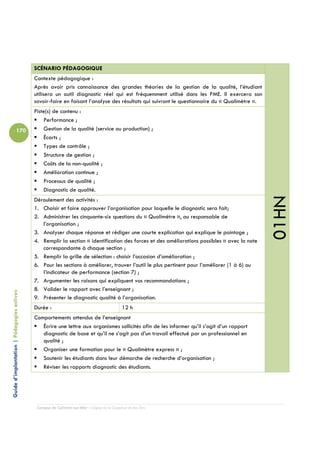 SCÉNARIO PÉDAGOGIQUE
                                            Contexte pédagogique :
                                            Après avoir pris connaissance des grandes théories de la gestion de la qualité, l’étudiant
                                            utilisera un outil diagnostic réel qui est fréquemment utilisé dans les PME. Il exercera son
                                            savoir-faire en faisant l’analyse des résultats qui suivront le questionnaire du « Qualimètre ».
                                            Piste(s) de contenu :
                                                Performance ;
                          170                   Gestion de la qualité (service ou production) ;
                                                Écarts ;
                                                Types de contrôle ;
                                                Structure de gestion ;
                                                Coûts de la non-qualité ;
                                                Amélioration continue ;
                                                Processus de qualité ;
                                                Diagnostic de qualité.




                                                                                                                                               01HN
                                            Déroulement des activités :
                                            1. Choisir et faire approuver l’organisation pour laquelle le diagnostic sera fait;
                                            2. Administrer les cinquante-six questions du « Qualimètre », au responsable de
                                               l’organisation ;
                                            3. Analyser chaque réponse et rédiger une courte explication qui explique le pointage ;
                                            4. Remplir la section « identification des forces et des améliorations possibles » avec la note
                                               correspondante à chaque section ;
                                            5. Remplir la grille de sélection : choisir l’occasion d’amélioration ;
                                            6. Pour les sections à améliorer, trouver l’outil le plus pertinent pour l’améliorer (1 à 6) ou
                                               l’indicateur de performance (section 7) ;
                                            7. Argumenter les raisons qui expliquent vos recommandations ;
                                            8. Valider le rapport avec l’enseignant ;
Guide d’implantation | Pédagogies actives




                                            9. Présenter le diagnostic qualité à l’organisation.
                                            Durée :                                         12 h
                                            Comportements attendus de l’enseignant
                                               Écrire une lettre aux organismes sollicités afin de les informer qu’il s’agit d’un rapport
                                               diagnostic de base et qu’il ne s’agit pas d’un travail effectué par un professionnel en
                                               qualité ;
                                               Organiser une formation pour le « Qualimètre express » ;
                                               Soutenir les étudiants dans leur démarche de recherche d’organisation ;
                                               Réviser les rapports diagnostic des étudiants.




                                             Campus de Carleton-sur-Mer – Cégep de la Gaspésie et des Îles
 
