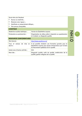 Savoir-être de l’étudiant
   Exerce sa créativité ;
   Raisonne avec rigueur ;
   Manifeste un comportement éthique ;
   Fais preuve d’empathie.
LOGISTIQUE




                                                                                                            01HN
Matériel et soutien technique :                 Version du Qualimètre express
Partenaires ou partenariats :                   Organisation du milieu prête à répondre au questionnaire           171
                                                et à obtenir un diagnostic qualité.
RESSOURCES COMPLÉMENTAIRES
Site Internet :                                 http://www.qualite.qc.ca/
Trucs et astuces de mise en Il est possible d’obtenir une formation gratuite pour le
œuvre :                     Qualimètre express pour jeunes entrepreneurs par le biais
                            du Mouvement québécois de la qualité.
Lien(s) avec d’autres activités :               S.O.
Mots clés :                                     Diagnostic qualité, outils de qualité, amélioration de la
                                                qualité, gestion intégrée de la qualité.




                                                                                                                    Guide d’implantation | Pédagogies actives




 Campus de Carleton-sur-Mer – Cégep de la Gaspésie et des Îles
 