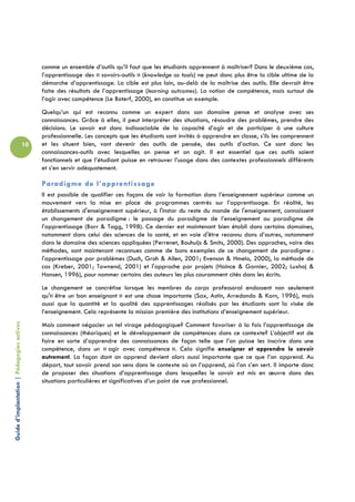 comme un ensemble d’outils qu’il faut que les étudiants apprennent à maîtriser? Dans le deuxième cas,
                                                 l’apprentissage des « savoirs-outils » (knowledge as tools) ne peut donc plus être la cible ultime de la
                                                 démarche d’apprentissage. La cible est plus loin, au-delà de la maîtrise des outils. Elle devrait être
                                                 faite des résultats de l’apprentissage (learning outcomes). La notion de compétence, mais surtout de
                                                 l’agir avec compétence (Le Boterf, 2000), en constitue un exemple.
                                                 Quelqu’un qui est reconnu comme un expert dans son domaine pense et analyse avec ses
                                                 connaissances. Grâce à elles, il peut interpréter des situations, résoudre des problèmes, prendre des
                                                 décisions. Le savoir est donc indissociable de la capacité d’agir et de participer à une culture
                                                 professionnelle. Les concepts que les étudiants sont invités à apprendre en classe, s’ils les comprennent
                                            10   et les situent bien, vont devenir des outils de pensée, des outils d’action. Ce sont donc les
                                                 connaissances-outils avec lesquelles on pense et on agit. Il est essentiel que ces outils soient
                                                 fonctionnels et que l’étudiant puisse en retrouver l’usage dans des contextes professionnels différents
                                                 et s’en servir adéquatement.

                                                 Paradigme de l’apprentissage
                                                 Il est possible de qualifier ces façons de voir la formation dans l’enseignement supérieur comme un
                                                 mouvement vers la mise en place de programmes centrés sur l’apprentissage. En réalité, les
                                                 établissements d'enseignement supérieur, à l'instar du reste du monde de l'enseignement, connaissent
                                                 un changement de paradigme : le passage du paradigme de l’enseignement au paradigme de
                                                 l’apprentissage (Barr & Tagg, 1998). Ce dernier est maintenant bien établi dans certains domaines,
                                                 notamment dans celui des sciences de la santé, et en voie d'être reconnu dans d’autres, notamment
                                                 dans le domaine des sciences appliquées (Perrenet, Bouhuijs & Smits, 2000). Des approches, voire des
                                                 méthodes, sont maintenant reconnues comme de bons exemples de ce changement de paradigme :
                                                 l'apprentissage par problèmes (Duch, Groh & Allen, 2001; Evenson & Hmelo, 2000), la méthode de
                                                 cas (Kreber, 2001; Townend, 2001) et l'approche par projets (Haince & Garnier, 2002; Luxhoj &
                                                 Hansen, 1996), pour nommer certains des auteurs les plus couramment cités dans les écrits.
                                                 Le changement se concrétise lorsque les membres du corps professoral endossent non seulement
                                                 qu'« être un bon enseignant » est une chose importante (Sax, Astin, Arredondo & Korn, 1996), mais
                                                 aussi que la quantité et la qualité des apprentissages réalisés par les étudiants sont la visée de
                                                 l’enseignement. Cela représente la mission première des institutions d’enseignement supérieur.
Guide d’implantation | Pédagogies actives




                                                 Mais comment négocier un tel virage pédagogique? Comment favoriser à la fois l’apprentissage de
                                                 connaissances (théoriques) et le développement de compétences dans ce contexte? L’objectif est de
                                                 faire en sorte d’apprendre des connaissances de façon telle que l’on puisse les inscrire dans une
                                                 compétence, dans un « agir avec compétence ». Cela signifie enseigner et apprendre le savoir
                                                 autrement. La façon dont on apprend devient alors aussi importante que ce que l’on apprend. Au
                                                 départ, tout savoir prend son sens dans le contexte où on l’apprend, où l’on s’en sert. Il importe donc
                                                 de proposer des situations d’apprentissage dans lesquelles le savoir est mis en œuvre dans des
                                                 situations particulières et significatives d’un point de vue professionnel.
 