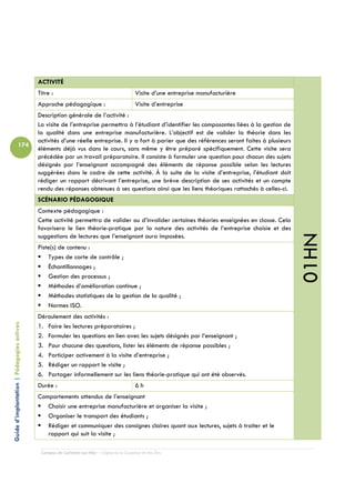 ACTIVITÉ
                                            Titre :                                         Visite d’une entreprise manufacturière
                                            Approche pédagogique :                          Visite d’entreprise
                                            Description générale de l’activité :
                                            La visite de l’entreprise permettra à l’étudiant d’identifier les composantes liées à la gestion de
                                            la qualité dans une entreprise manufacturière. L’objectif est de valider la théorie dans les
                                            activités d’une réelle entreprise. Il y a fort à parier que des références seront faites à plusieurs
                          174
                                            éléments déjà vus dans le cours, sans même y être préparé spécifiquement. Cette visite sera
                                            précédée par un travail préparatoire. Il consiste à formuler une question pour chacun des sujets
                                            désignés par l’enseignant accompagné des éléments de réponse possible selon les lectures
                                            suggérées dans le cadre de cette activité. À la suite de la visite d’entreprise, l’étudiant doit
                                            rédiger un rapport décrivant l’entreprise, une brève description de ses activités et un compte
                                            rendu des réponses obtenues à ses questions ainsi que les liens théoriques rattachés à celles-ci.
                                            SCÉNARIO PÉDAGOGIQUE
                                            Contexte pédagogique :
                                            Cette activité permettra de valider ou d’invalider certaines théories enseignées en classe. Cela
                                            favorisera le lien théorie-pratique par la nature des activités de l’entreprise choisie et des




                                                                                                                                                   01HN
                                            suggestions de lectures que l’enseignant aura imposées.
                                            Piste(s) de contenu :
                                                Types de carte de contrôle ;
                                                Échantillonnages ;
                                                Gestion des processus ;
                                                Méthodes d’amélioration continue ;
                                                Méthodes statistiques de la gestion de la qualité ;
                                                Normes ISO.
                                            Déroulement des activités :
Guide d’implantation | Pédagogies actives




                                            1. Faire les lectures préparatoires ;
                                            2. Formuler les questions en lien avec les sujets désignés par l’enseignant ;
                                            3. Pour chacune des questions, lister les éléments de réponse possibles ;
                                            4. Participer activement à la visite d’entreprise ;
                                            5. Rédiger un rapport le visite ;
                                            6. Partager informellement sur les liens théorie-pratique qui ont été observés.
                                            Durée :                                         6h
                                            Comportements attendus de l’enseignant
                                               Choisir une entreprise manufacturière et organiser la visite ;
                                               Organiser le transport des étudiants ;
                                               Rédiger et communiquer des consignes claires quant aux lectures, sujets à traiter et le
                                               rapport qui suit la visite ;

                                             Campus de Carleton-sur-Mer – Cégep de la Gaspésie et des Îles
 