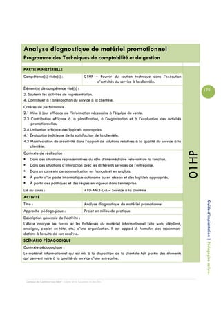 Analyse diagnostique de matériel promotionnel
Programme des Techniques de comptabilité et de gestion

PARTIE MINISTÉRIELLE
Compétence(s) visée(s) :                         01HP – Fournir du soutien technique dans l’exécution
                                                       d’activités du service à la clientèle.
Élément(s) de compétence visé(s) :                                                                             179
2. Soutenir les activités de représentation.
4. Contribuer à l’amélioration du service à la clientèle.
Critères de performance :
2.1 Mise à jour efficace de l’information nécessaire à l’équipe de vente.
2.3 Contribution efficace à la planification, à l’organisation et à l’évaluation des activités
     promotionnelles.
2.4 Utilisation efficace des logiciels appropriés.
4.1 Évaluation judicieuse de la satisfaction de la clientèle.
4.2 Manifestation de créativité dans l’apport de solutions relatives à la qualité du service à la
    clientèle.




                                                                                                        01HP
Contexte de réalisation :
   Dans des situations représentatives du rôle d’intermédiaire relevant de la fonction.
   Dans des situations d’interaction avec les différents services de l’entreprise.
   Dans un contexte de communication en français et en anglais.
   À partir d’un poste informatique autonome ou en réseau et des logiciels appropriés.
   À partir des politiques et des règles en vigueur dans l’entreprise.
Lié au cours :                                   410-AM3-GA – Service à la clientèle
ACTIVITÉ

                                                                                                                Guide d’implantation | Pédagogies actives
Titre :                                          Analyse diagnostique de matériel promotionnel
Approche pédagogique :                           Projet en milieu de pratique
Description générale de l’activité :
L’élève analyse les forces et les faiblesses du matériel informationnel (site web, dépliant,
enseigne, papier en-tête, etc.) d’une organisation. Il est appelé à formuler des recomman-
dations à la suite de son analyse.
SCÉNARIO PÉDAGOGIQUE
Contexte pédagogique :
Le matériel informationnel qui est mis à la disposition de la clientèle fait partie des éléments
qui peuvent nuire à la qualité du service d’une entreprise.




  Campus de Carleton-sur-Mer – Cégep de la Gaspésie et des Îles
 