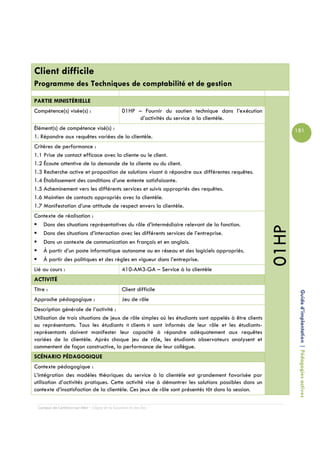 Client difficile
Programme des Techniques de comptabilité et de gestion

PARTIE MINISTÉRIELLE
Compétence(s) visée(s) :                         01HP – Fournir du soutien technique dans l’exécution
                                                      d’activités du service à la clientèle.
Élément(s) de compétence visé(s) :                                                                             181
1. Répondre aux requêtes variées de la clientèle.
Critères de performance :
1.1 Prise de contact efficace avec la cliente ou le client.
1.2 Écoute attentive de la demande de la cliente ou du client.
1.3 Recherche active et proposition de solutions visant à répondre aux différentes requêtes.
1.4 Établissement des conditions d’une entente satisfaisante.
1.5 Acheminement vers les différents services et suivis appropriés des requêtes.
1.6 Maintien de contacts appropriés avec la clientèle.
1.7 Manifestation d’une attitude de respect envers la clientèle.
Contexte de réalisation :
   Dans des situations représentatives du rôle d’intermédiaire relevant de la fonction.




                                                                                                        01HP
   Dans des situations d’interaction avec les différents services de l’entreprise.
   Dans un contexte de communication en français et en anglais.
   À partir d’un poste informatique autonome ou en réseau et des logiciels appropriés.
   À partir des politiques et des règles en vigueur dans l’entreprise.
Lié au cours :                                   410-AM3-GA – Service à la clientèle
ACTIVITÉ
Titre :                                          Client difficile
Approche pédagogique :                           Jeu de rôle                                                    Guide d’implantation | Pédagogies actives
Description générale de l’activité :
Utilisation de trois situations de jeux de rôle simples où les étudiants sont appelés à être clients
ou représentants. Tous les étudiants « clients » sont informés de leur rôle et les étudiants-
représentants doivent manifester leur capacité à répondre adéquatement aux requêtes
variées de la clientèle. Après chaque jeu de rôle, les étudiants observateurs analysent et
commentent de façon constructive, la performance de leur collègue.
SCÉNARIO PÉDAGOGIQUE
Contexte pédagogique :
L’intégration des modèles théoriques du service à la clientèle est grandement favorisée par
utilisation d’activités pratiques. Cette activité vise à démontrer les solutions possibles dans un
contexte d’insatisfaction de la clientèle. Ces jeux de rôle sont présentés tôt dans la session.

  Campus de Carleton-sur-Mer – Cégep de la Gaspésie et des Îles
 