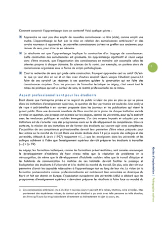 Comment concevoir l’apprentissage dans ce contexte? Voici quelques pistes :

    Apprendre ne veut pas dire emplir de nouvelles connaissances sa tête (vide), comme emplir une
    cruche. L'apprentissage se fait par la mise en relation des connaissances antérieures3 et des
    savoirs nouveaux à apprendre. Les nouvelles connaissances doivent se greffer aux anciennes pour
    donner du sens, pour s’ancrer en mémoire.
    La résultante est que l'apprentissage implique la construction d’un bagage de connaissances.
    Cette construction des connaissances est graduelle. Un apprentissage significatif et réussi exige
    donc d’être structuré, que l'organisation des connaissances en mémoire soit accomplie selon les
    attentes propres à chaque domaine. En sciences de la santé, par exemple, on parlera alors de
                                                                                                                           11
    connaissances organisées sous la forme de scripts pathologiques.
    C’est la recherche de sens qui guide cette construction. Pourquoi apprendre ceci ou cela? Qu’est-
    ce que ça veut dire en soi et en lien avec d’autres savoirs? Quels usages l’étudiant pourra-t-il
    faire de ces savoirs? Les réponses à ces questions guident la construction qui est faite des
    connaissances acquises. Dans les parcours de formation technique au cégep, c’est avant tout le
    milieu de pratique qui est le porteur de sens, la réalité professionnelle de ce milieu.

Aspect professionnalisant pour les étudiants
Étant donné que l’entreprise privée et le regard du public scrutent de plus en plus ce qui se passe
dans les institutions d’enseignement supérieur, la question de leur pertinence est soulevée. Une analyse
de type « coût-bénéfice » est souvent proposée dans les journaux et les publications qui visent le
grand public. Dans une économie mondiale de libre marché où la place de chaque institution sociale
est mise en question, une pression est exercée sur les cégeps, comme les universités, pour qu'ils cadrent
avec les tendances politiques et sociales émergentes. L'un des moyens imposés et adoptés par ces
institutions est de s'orienter vers des programmes axés sur le développement de compétences. Dans ce
contexte, la mission de ces institutions est de former des étudiants qui sauront agir avec compétence.
L’acquisition de ces compétences professionnelles devrait leur permettre d'être mieux préparés pour
leur entrée sur le marché du travail. Dans une étude réalisée dans 14 pays auprès des collèges et des
universités, Altbach & Lewis (1997) rapportent « […] que les enseignants dans les universités et les
collèges adhèrent à l'idée que l'enseignement supérieur devrait préparer les étudiants à travailler
[…] » (p. 92).

                                                                                                                            Guide d’implantation | Pédagogies actives
Au cégep, les formations techniques, comme les formations préuniversitaires, sont censées encourager
le développement d’habiletés de haut niveau telles que la résolution de problèmes et la
métacognition, de même que le développement d'habiletés sociales telles que le travail d'équipe et
les habiletés de communication. La maîtrise de ces habiletés devrait faciliter le passage et
l'adaptation des étudiants à l’université et à la réalité du marché du travail. De plus, cela devrait leur
permettre d’avoir les capacités nécessaires à l'apprentissage tout au long de leur vie. La vision de la
formation postsecondaire comme professionnalisante est maintenant bien enracinée en Amérique du
Nord et fait son chemin en Europe. L'Association européenne des universités (AEU) a déclaré que les
programmes d'enseignement supérieur « devraient préparer les étudiants à faire face au marché du


3. Ces connaissances antérieures vis-à-vis d’un « nouveau cours » peuvent être naïves, intuitives, voire erronées. Elles
   proviennent des expériences vécues, du contact qu’un étudiant a pu avoir avec telle personne ou telle situation,
   des livres qu’il aura lus et qui abordaient directement ou indirectement le sujet du cours, etc.
 