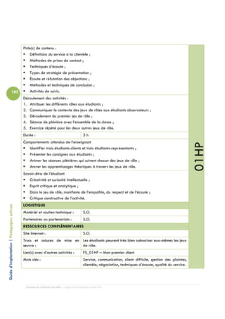 Piste(s) de contenu :
                                                Définitions du service à la clientèle ;
                                                Méthodes de prises de contact ;
                                                Techniques d’écoute ;
                                                Types de stratégie de présentation ;
                                                Écoute et réfutation des objections ;
                                                Méthodes et techniques de conclusion ;
                          182                   Activités de suivis.
                                            Déroulement des activités :
                                            1. Attribuer les différents rôles aux étudiants ;
                                            2. Communiquer le contexte des jeux de rôles aux étudiants observateurs ;
                                            3. Déroulement du premier jeu de rôle ;
                                            4. Séance de plénière avec l’ensemble de la classe ;
                                            5. Exercice répété pour les deux autres jeux de rôle.
                                            Durée :                                       3h
                                            Comportements attendus de l’enseignant




                                                                                                                                                             01HP
                                               Identifier trois étudiants-clients et trois étudiants-représentants ;
                                               Présenter les consignes aux étudiants ;
                                               Animer les séances plénières qui suivent chacun des jeux de rôle ;
                                               Ancrer les apprentissages théoriques à travers les jeux de rôle.
                                            Savoir-être de l’étudiant
                                               Créativité et curiosité intellectuelle ;
                                               Esprit critique et analytique ;
                                               Dans le jeu de rôle, manifeste de l’empathie, du respect et de l’écoute ;
                                               Critique constructive de l’activité.
                                            LOGISTIQUE
Guide d’implantation | Pédagogies actives




                                            Matériel et soutien technique :               S.O.
                                            Partenaires ou partenariats :                 S.O.
                                            RESSOURCES COMPLÉMENTAIRES
                                            Site Internet :                               S.O.
                                            Trucs et astuces de mise en Les étudiants peuvent très bien scénariser eux-mêmes les jeux
                                            œuvre :                     de rôle.
                                            Lien(s) avec d’autres activités :             FS_01HP – Mon premier client
                                            Mots clés :                                   Service, communication, client difficile, gestion des plaintes,
                                                                                          clientèle, négociation, techniques d’écoute, qualité du service.




                                             Campus de Carleton-sur-Mer – Cégep de la Gaspésie et des Îles
 