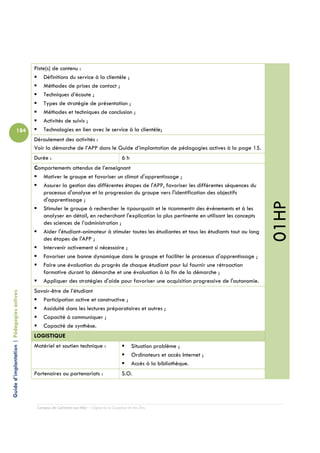 Piste(s) de contenu :
                                                Définitions du service à la clientèle ;
                                                Méthodes de prises de contact ;
                                                Techniques d’écoute ;
                                                Types de stratégie de présentation ;
                                                Méthodes et techniques de conclusion ;
                                                Activités de suivis ;
                          184                   Technologies en lien avec le service à la clientèle;
                                            Déroulement des activités :
                                            Voir la démarche de l’APP dans le Guide d’implantation de pédagogies actives à la page 15.
                                            Durée :                                         6h
                                            Comportements attendus de l’enseignant
                                               Motiver le groupe et favoriser un climat d'apprentissage ;
                                               Assurer la gestion des différentes étapes de l'APP, favoriser les différentes séquences du
                                               processus d'analyse et la progression du groupe vers l'identification des objectifs
                                               d'apprentissage ;




                                                                                                                                                01HP
                                               Stimuler le groupe à rechercher le «pourquoi» et le «comment» des événements et à les
                                               analyser en détail, en recherchant l'explication la plus pertinente en utilisant les concepts
                                               des sciences de l’administration ;
                                               Aider l'étudiant-animateur à stimuler toutes les étudiantes et tous les étudiants tout au long
                                               des étapes de l'APP ;
                                               Intervenir activement si nécessaire ;
                                               Favoriser une bonne dynamique dans le groupe et faciliter le processus d'apprentissage ;
                                               Faire une évaluation du progrès de chaque étudiant pour lui fournir une rétroaction
                                               formative durant la démarche et une évaluation à la fin de la démarche ;
                                               Appliquer des stratégies d'aide pour favoriser une acquisition progressive de l'autonomie.
                                            Savoir-être de l’étudiant
Guide d’implantation | Pédagogies actives




                                               Participation active et constructive ;
                                               Assiduité dans les lectures préparatoires et autres ;
                                               Capacité à communiquer ;
                                               Capacité de synthèse.
                                            LOGISTIQUE
                                            Matériel et soutien technique :                       Situation problème ;
                                                                                                  Ordinateurs et accès Internet ;
                                                                                                  Accès à la bibliothèque.
                                            Partenaires ou partenariats :                   S.O.




                                             Campus de Carleton-sur-Mer – Cégep de la Gaspésie et des Îles
 