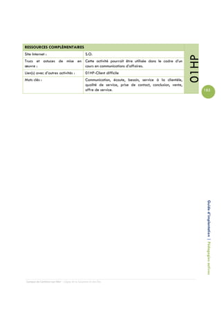 RESSOURCES COMPLÉMENTAIRES
Site Internet :                                  S.O.




                                                                                                            01HP
Trucs et astuces de mise en Cette activité pourrait être utilisée dans le cadre d’un
œuvre :                     cours en communications d’affaires.
Lien(s) avec d’autres activités :                01HP-Client difficile
Mots clés :                                      Communication, écoute, besoin, service à la clientèle,
                                                 qualité de service, prise de contact, conclusion, vente,
                                                 offre de service.                                                 185




                                                                                                                    Guide d’implantation | Pédagogies actives




 Campus de Carleton-sur-Mer – Cégep de la Gaspésie et des Îles
 