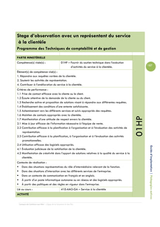 Stage d’observation avec un représentant du service
 à la clientèle
Programme des Techniques de comptabilité et de gestion

PARTIE MINISTÉRIELLE
Compétence(s) visée(s) :                        01HP – Fournir du soutien technique dans l’exécution
                                                       d’activités du service à la clientèle.                 187

Élément(s) de compétence visé(s) :
1. Répondre aux requêtes variées de la clientèle.
2. Soutenir les activités de représentation.
4. Contribuer à l’amélioration du service à la clientèle.
Critères de performance :
1.1 Prise de contact efficace avec la cliente ou le client.
1.2 Écoute attentive de la demande de la cliente ou du client.
1.3 Recherche active et proposition de solutions visant à répondre aux différentes requêtes.
1.4 Établissement des conditions d’une entente satisfaisante.
1.5 Acheminement vers les différents services et suivis appropriés des requêtes.
1.6 Maintien de contacts appropriés avec la clientèle.




                                                                                                       01HP
1.7 Manifestation d’une attitude de respect envers la clientèle.
2.1 Mise à jour efficace de l’information nécessaire à l’équipe de vente.
2.2 Contribution efficace à la planification à l’organisation et à l’évaluation des activités de
     représentation.
2.3 Contribution efficace à la planification, à l’organisation et à l’évaluation des activités
     promotionnelles.
2.4 Utilisation efficace des logiciels appropriés.
4.1 Évaluation judicieuse de la satisfaction de la clientèle.                                                  Guide d’implantation | Pédagogies actives
4.2 Manifestation de créativité dans l’apport de solutions relatives à la qualité du service à la
    clientèle.
Contexte de réalisation :
   Dans des situations représentatives du rôle d’intermédiaire relevant de la fonction.
   Dans des situations d’interaction avec les différents services de l’entreprise.
   Dans un contexte de communication en français et en anglais.
   À partir d’un poste informatique autonome ou en réseau et des logiciels appropriés.
   À partir des politiques et des règles en vigueur dans l’entreprise.
Lié au cours :                                  410-AM3-GA – Service à la clientèle
ACTIVITÉ


 Campus de Carleton-sur-Mer – Cégep de la Gaspésie et des Îles
 