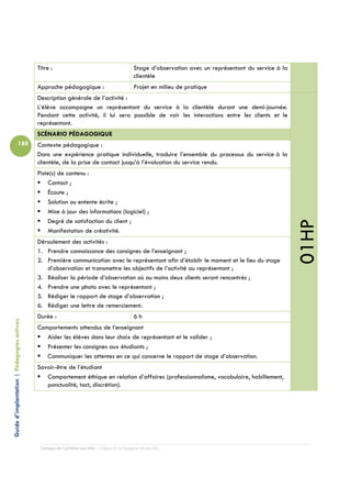Titre :                                         Stage d’observation avec un représentant du service à la
                                                                                            clientèle
                                            Approche pédagogique :                          Projet en milieu de pratique
                                            Description générale de l’activité :
                                            L’élève accompagne un représentant du service à la clientèle durant une demi-journée.
                                            Pendant cette activité, il lui sera possible de voir les interactions entre les clients et le
                                            représentant.
                                            SCÉNARIO PÉDAGOGIQUE
                          188               Contexte pédagogique :
                                            Dans une expérience pratique individuelle, traduire l’ensemble du processus du service à la
                                            clientèle, de la prise de contact jusqu’à l’évaluation du service rendu.
                                            Piste(s) de contenu :
                                                Contact ;
                                                Écoute ;
                                                Solution ou entente écrite ;
                                                Mise à jour des informations (logiciel) ;
                                                Degré de satisfaction du client ;




                                                                                                                                                       01HP
                                                Manifestation de créativité.
                                            Déroulement des activités :
                                            1. Prendre connaissance des consignes de l’enseignant ;
                                            2. Première communication avec le représentant afin d’établir le moment et le lieu du stage
                                               d’observation et transmettre les objectifs de l’activité au représentant ;
                                            3. Réaliser la période d’observation où au moins deux clients seront rencontrés ;
                                            4. Prendre une photo avec le représentant ;
                                            5. Rédiger le rapport de stage d’observation ;
                                            6. Rédiger une lettre de remerciement.
                                            Durée :                                         6h
Guide d’implantation | Pédagogies actives




                                            Comportements attendus de l’enseignant
                                               Aider les élèves dans leur choix de représentant et le valider ;
                                               Présenter les consignes aux étudiants ;
                                               Communiquer les attentes en ce qui concerne le rapport de stage d’observation.
                                            Savoir-être de l’étudiant
                                               Comportement éthique en relation d’affaires (professionnalisme, vocabulaire, habillement,
                                               ponctualité, tact, discrétion).




                                             Campus de Carleton-sur-Mer – Cégep de la Gaspésie et des Îles
 