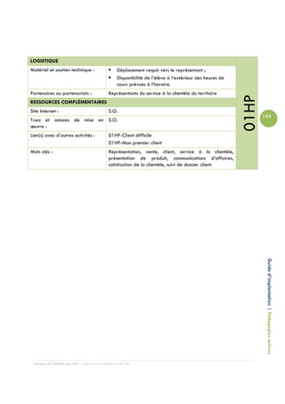LOGISTIQUE
Matériel et soutien technique :                      Déplacement requis vers le représentant ;
                                                     Disponibilité de l’élève à l’extérieur des heures de
                                                     cours prévues à l’horaire.
Partenaires ou partenariats :                   Représentants du service à la clientèle du territoire




                                                                                                            01HP
RESSOURCES COMPLÉMENTAIRES
Site Internet :                                 S.O.
                                                                                                                   189
Trucs et astuces de mise en S.O.
œuvre :
Lien(s) avec d’autres activités :               01HP-Client difficile
                                                01HP-Mon premier client
Mots clés :                                     Représentation, vente, client, service à la clientèle,
                                                présentation de produit, communications d’affaires,
                                                satisfaction de la clientèle, suivi de dossier client.




                                                                                                                    Guide d’implantation | Pédagogies actives




 Campus de Carleton-sur-Mer – Cégep de la Gaspésie et des Îles
 