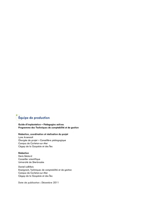 Équipe de production
Guide d’implantation – Pédagogies actives
Programme des Techniques de comptabilité et de gestion

Rédaction, coordination et réalisation du projet
Lyne Arsenault
Chargée de projet – Conseillère pédagogique
Campus de Carleton-sur-Mer
Cégep de la Gaspésie et des Îles

Rédaction
Denis Bédard
Conseiller scientifique
Université de Sherbrooke
Daniel LaBillois
Enseignant, Techniques de comptabilité et de gestion
Campus de Carleton-sur-Mer
Cégep de la Gaspésie et des Îles

Date de publication : Décembre 2011
 