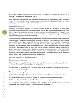 travail et à leur futur rôle professionnel (préparation à la recherche d'emploi et à la gestion de la
                                                 carrière) » (Convention de Salamanque, 2001).
                                                 C’est une réalité avec laquelle tout programme de formation au collégial est invité à considérer
                                                 lorsque vient le temps de revoir un programme, ses orientations, ses finalités, de même que les moyens
                                                 pédagogiques que l’on met en place pour les atteindre.

                                                 Pédagogies actives
                                                 Comment la formation technique au cégep peut-elle tenter de rencontrer le changement
                                                 paradigmatique et l’orientation professionnalisante qui ont été décrits précédemment? Les cours
                                            12   offerts peuvent-ils davantage contribuer à l’intégration des connaissances chez les étudiants et au
                                                 développement de leurs compétences professionnelles? Si oui, quels aspects un changement des façons
                                                 de faire en enseignement devrait-il considérer?
                                                 Les réponses à ces questions passent certainement par l’adoption de pédagogies actives centrées sur
                                                 l’apprentissage. L’appellation « pédagogies actives » fait référence à des méthodes d’apprentissage
                                                 qui visent à favoriser l’apprentissage des savoirs et des savoir-faire, de même que leur transfert dans
                                                 des situations futures variées. Apprendre prend alors place dans l’interaction entre une ou des
                                                 personnes, son comportement et son environnement (social). De plus, les pédagogies actives soulignent
                                                 l’importance d’apprendre avec et grâce aux autres étudiants. Apprendre devrait impliquer un
                                                 processus de « co-construction » inscrit dans un contexte qui lui donne un sens, une valeur ajoutée. Les
                                                 dimensions sociales et contextuelles sont donc présentes dans toute pédagogie active. On peut ainsi
                                                 affirmer que toute pédagogie qui contribue à l’émergence et à la mise en pratique de ces dimensions
                                                 s’avère positive pour favoriser l’apprentissage des étudiants.
                                                 Quels buts poursuivent les pédagogies actives?
                                                 D’un point de vue professionnel :
                                                    Développer la capacité d’analyse de situations professionnelles des étudiants, c’est-à-dire en
                                                    expliquer les causes, la complexité et les conséquences.
                                                    Développer la capacité d’agir, c’est-à-dire mieux gérer les situations qui peuvent se présenter
                                                    dans les milieux de pratique.
Guide d’implantation | Pédagogies actives




                                                 D’un point de vue pédagogique :
                                                    Permettre la mise à jour des connaissances antérieures des étudiants (savoirs et savoir-faire).
                                                    Contextualiser (situer) les savoirs à l'intérieur de situations professionnelles authentiques.
                                                    Favoriser la généralisation et le transfert des connaissances à la pratique.
                                                 Les pédagogies actives utilisées par l’équipe qui a participé à la rédaction de ce guide sont
                                                 répertoriées dans la section intitulée « Pédagogies actives privilégiées ».
 