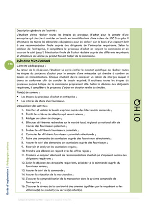 Description générale de l’activité :
                                            L’étudiant devra réaliser toutes les étapes du processus d’achat pour le compte d’une
                                            entreprise qui cherche à combler un besoin en immobilisations d’une valeur de 500 $ ou plus. Il
                                            effectuera les toutes les démarches nécessaires pour en arriver par le biais d’un rapport écrit
                                            à une recommandation finale auprès des dirigeants de l’entreprise requérante. Selon la
                                            décision de l’entreprise, il complétera le processus d’achat en lançant la commande et en
                                            assurant le suivi jusqu’à l’évaluation finale de l’achat réalisée auprès des différents requérants
                                            et utilisateurs du service ou produit faisant l’objet de la commande.
                                            SCÉNARIO PÉDAGOGIQUE
                          196
                                            Contexte pédagogique :
                                            Au retour de la mi-session, l’étudiant se verra confier le mandat spécifique de réaliser toutes
                                            les étapes du processus d’achat pour le compte d’une entreprise qui cherche à combler un
                                            besoin en immobilisations. Chaque étudiant devra concevoir un cahier de charges auquel il
                                            devra se conformer afin de combler le besoin exprimé. Il réalisera toutes les étapes du
                                            processus jusqu’à l’étape de la commande proprement dite. Selon la décision des dirigeants
                                            requérants, il complétera le processus d’achat en situation réelle ou simulée.
                                            Piste(s) de contenu :
                                                Les étapes du processus d’achat en entreprise ;




                                                                                                                                                 01HQ
                                                Les critères de choix d’un fournisseur.
                                            Déroulement des activités :
                                               1. Clarifier et valider le besoin exprimé auprès des intervenants concernés ;
                                               2. Établir les critères de sélection qui seront retenus ;
                                               3. Rédiger un cahier de charges ;
                                               4. Effectuer différentes recherches sur le marché local, régional ou national afin de
                                                   trouver des fournisseurs potentiels ;
                                               5. Évaluer les différents fournisseurs potentiels ;
                                               6. Contacter les différents fournisseurs potentiels sélectionnés ;
                                               7. Faire des demandes de soumissions auprès des fournisseurs sélectionnés ;
                                               8. Assurer le suivi des demandes de soumissions auprès des fournisseurs ;
Guide d’implantation | Pédagogies actives




                                               9. Recevoir et analyser les soumissions reçues ;
                                               10. Prendre une décision en regard avec les offres reçues ;
                                               11. Produire un rapport décrivant les recommandations d’achat qui s’imposent auprès des
                                                   dirigeants requérants ;
                                               12. Selon la décision des dirigeants requérants, procéder à la commande auprès du
                                                   fournisseur retenu ;
                                               13. Assurer le suivi de la commande ;
                                               14. Assurer la réception de la marchandise ;
                                               15. S’assurer la comptabilisation de la transaction dans le système comptable de
                                                   l’entreprise ;
                                               16. S’assurer le niveau de la conformité des attentes signifiées par le requérant ou les
                                                   utilisateur(s) de produit(s) ou service(s) acheté(s).


                                             Campus de Carleton-sur-Mer – Cégep de la Gaspésie et des Îles
 