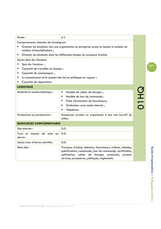 Durée :                                         6h
Comportements attendus de l’enseignant
   Orienter les étudiants vers une organisation ou entreprise ayant un besoin à combler en
   matière d’immobilisations ;
   Orienter les étudiants dans les différentes étapes du processus d’achat.
Savoir-être de l’étudiant
   Sens de l’analyse ;
                                                                                                                         197
   Capacité de travailler en équipe ;
   Capacité de communiquer ;
   La connaissance et le respect des lois et politiques en vigueur ;
   Capacité de négociation.
LOGISTIQUE




                                                                                                                  01HQ
Matériel et soutien technique :                      Modèle de cahier de charges ;
                                                     Modèle de bon de commande ;
                                                     Fiche d’évaluation de fournisseurs;
                                                     Ordinateur avec accès Internet ;
                                                     Téléphone.
Partenaires ou partenariats :                   Entreprises privées ou organismes à but non lucratif du
                                                milieu.
RESSOURCES COMPLÉMENTAIRES
Site Internet :                                 S.O.
Trucs et astuces de mise en S.O.
œuvre :
Lien(s) avec d’autres activités :               S.O.
Mots clés :                                     Processus d’achat, sélection, fournisseurs, critères, attentes,
                                                spécifications, commande, bon de commande, certification,                 Guide d’implantation | Pédagogies actives
                                                satisfaction, cahier de charges, soumission, produit,
                                                services, procédures, politiques, règlements.




 Campus de Carleton-sur-Mer – Cégep de la Gaspésie et des Îles
 