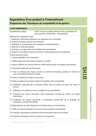 Exportation d’un produit à l’international
Programme des Techniques de comptabilité et de gestion

PARTIE MINISTÉRIELLE
Compétence(s) visée(s) :                       01HS – Fournir du soutien technique dans la réalisation de
                                               de transactions commerciales internationales.
Élément(s) de compétence visé(s) :
1. Rechercher l’information nécessaire à la réalisation de la transaction.                                         199
2. Analyser les risques associés à la transaction.
3. Collaborer à la préparation de la stratégie de commercialisation.
4. Sécuriser le mode de paiement.
5. Participer à la préparation de l’expédition des marchandises.
6. Remplir les formalités de douane et assurer le dédouanement de la marchandise.
Critères de performance :
1.1 Analyse détaillée de la transaction.
1.2 Détermination de l’information pertinente à recueillir.
1.3 Recours efficace aux sources d’aide et d’information propres au commerce international.




                                                                                                            01HS
1.4 Classement approprié de l’information.
2.1 Mise en évidence des risques associés au contexte économique, politique et culturel du
    pays avec lequel l’entreprise transige.
2.2 Mise en évidence des risques commerciaux.
2.3 Mise en évidence des risques associés à l’expédition de la marchandise.
2.4 Vérification rigoureuse de la protection offerte selon les clauses du contrat de vente ou
    d’achat.
3      Collaborer à la préparation de la stratégie de commercialisation.                                            Guide d’implantation | Pédagogies actives

3.1 Proposition de moyens appropriés visant l’adaptation technique du produit au marché
    international.
3.2 Proposition de moyens appropriés à l’adaptation commerciale de la stratégie de
    marketing au marché international.
3.3 Détermination des coûts nécessaires à la fixation des prix à l’exportation.
4.1 Choix du mode de paiement couvrant les risques associés à la transaction.
4.2 Protection appropriée du paiement contre les fluctuations du taux de change.
4.3 Protection appropriée contre les risques de non-paiement.


    Campus de Carleton-sur-Mer – Cégep de la Gaspésie et des Îles
 