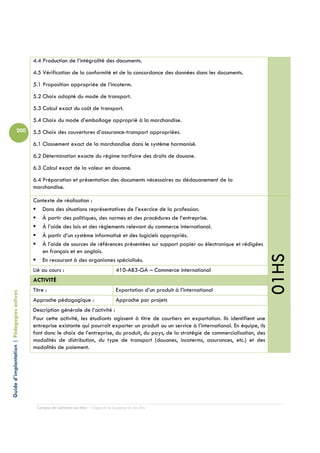 4.4 Production de l’intégralité des documents.
                                            4.5 Vérification de la conformité et de la concordance des données dans les documents.
                                            5.1 Proposition appropriée de l’incoterm.
                                            5.2 Choix adapté du mode de transport.
                                            5.3 Calcul exact du coût de transport.
                                            5.4 Choix du mode d’emballage approprié à la marchandise.
                          200               5.5 Choix des couvertures d’assurance-transport appropriées.
                                            6.1 Classement exact de la marchandise dans le système harmonisé.
                                            6.2 Détermination exacte du régime tarifaire des droits de douane.
                                            6.3 Calcul exact de la valeur en douane.
                                            6.4 Préparation et présentation des documents nécessaires au dédouanement de la
                                            marchandise.

                                            Contexte de réalisation :
                                               Dans des situations représentatives de l’exercice de la profession.
                                               À partir des politiques, des normes et des procédures de l’entreprise.
                                               À l’aide des lois et des règlements relevant du commerce international.
                                               À partir d’un système informatisé et des logiciels appropriés.
                                               À l’aide de sources de références présentées sur support papier ou électronique et rédigées
                                               en français et en anglais.




                                                                                                                                                    01HS
                                               En recourant à des organismes spécialisés.
                                            Lié au cours :                                410-AB3-GA – Commerce international
                                            ACTIVITÉ
                                            Titre :                                       Exportation d’un produit à l’international
Guide d’implantation | Pédagogies actives




                                            Approche pédagogique :                        Approche par projets
                                            Description générale de l’activité :
                                            Pour cette activité, les étudiants agissent à titre de courtiers en exportation. Ils identifient une
                                            entreprise existante qui pourrait exporter un produit ou un service à l’international. En équipe, ils
                                            font donc le choix de l’entreprise, du produit, du pays, de la stratégie de commercialisation, des
                                            modalités de distribution, du type de transport (douanes, incoterms, assurances, etc.) et des
                                            modalités de paiement.




                                              Campus de Carleton-sur-Mer – Cégep de la Gaspésie et des Îles
 