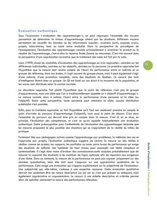 Évaluation authentique
Sous l’expression « évaluation des apprentissages », on peut regrouper l’ensemble des moyens
permettant de déterminer le niveau d’apprentissage atteint par les étudiants. Différents moyens
permettent de recueillir les données ou les informations requises : examens écrits, exposés oraux,
projets, laboratoires, tests ou toute autre modalité. Dans la perspective du paradigme de
l’enseignement, l'évaluation des apprentissages consiste principalement à examiner le produit ou le
résultat de l'apprentissage, c'est-à-dire la réponse finale (bonne ou mauvaise). C’est très souvent dans
la perspective d’une appréciation normative que le traitement des notes est fait par la suite.
Louis (1999) classe les modalités d’évaluation des apprentissages en trois approches : centrées sur les      13
différences individuelles, centrées sur les objectifs, centrées sur la personne. La première approche fait
l’hypothèse que la mesure doit rendre compte de l’écart de performance entre un individu et un
groupe de référence; dans nos écoles, il s’agit souvent du groupe-classe, mais il peut également s’agir
d’une cohorte, d’une promotion complète, voire des étudiants du Québec. La mesure des tests
d’intelligence illustre bien ce groupe. Un QI est basé sur son écart à la moyenne de la population, et
les scores sont distribués selon la courbe normale.
La deuxième approche fait plutôt l’hypothèse que le point de référence n’est pas le groupe
d’appartenance, mais une cible que l’on a traditionnellement appelée un « objectif d’apprentissage ».
La mesure consiste alors à estimer l’écart entre la performance d’une personne et la cible (ou
l’objectif). Selon cette perspective, toute personne peut atteindre la cible; aucune distribution
préétablie n’est postulée.
Enfin, pour la troisième approche, on fait l’hypothèse qu’il faut non seulement prendre en compte le
point d’arrivée du parcours d’apprentissage (l’objectif), mais aussi le point de départ. C’est donc
l’ensemble du parcours qui devrait être pris en compte dans la mesure. C’est là où se situe, en
principe, l’évaluation des compétences, et c’est ce qu’on appelle habituellement une évaluation
authentique. Cette préoccupation pour l’authenticité de l’évaluation des apprentissages nécessite que
les mesures proposent le plus possible des situations qui se rapprochent de la réalité du milieu de
pratique.
Fortement liée aux pédagogies actives comme l’apprentissage par problèmes, la méthode des cas et
l’approche par projets, l’évaluation authentique suggère de centrer la mesure sur des tâches à

                                                                                                              Guide d’implantation | Pédagogies actives
réaliser comme les projets, les rapports, les portfolios ou toute autre forme de performance qui exige
des étudiants de solliciter des habiletés de haut niveau pour accomplir une tâche complexe et
contextualisée. Il s’agit donc moins d’évaluer des connaissances-outils acquises préalablement que de
mesurer la capacité des étudiants à les mobiliser de façon optimale afin de répondre aux exigences
d’une tâche. Dans ce contexte, la mesure de la performance ne peut pas reposer uniquement sur des
données quantitatives, mais elle doit aussi s’appuyer sur une appréciation qualitative de la
performance. Cela exige une évaluation qui s’appuie explicitement sur la subjectivité de l’évaluateur.
Une subjectivité qui, elle-même, s’adosse à une expertise reconnue. Cette évaluation qualitative
devrait non seulement être de nature descriptive (ce qui est ou n’est pas présent ou adéquat), mais
également appréciative et argumentative. Le recours à une échelle descriptive et critériée permet
alors de spécifier clairement la nature des performances attendues.
 