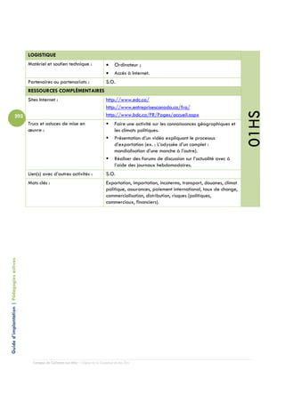 LOGISTIQUE
                                            Matériel et soutien technique :                 •    Ordinateur ;
                                                                                            •    Accès à Internet.
                                            Partenaires ou partenariats :                   S.O.
                                            RESSOURCES COMPLÉMENTAIRES
                                            Sites Internet :                                http://www.edc.ca/
                                                                                            http://www.entreprisescanada.ca/fra/




                                                                                                                                                              01HS
                          202                                                               http://www.bdc.ca/FR/Pages/accueil.aspx
                                            Trucs et astuces de mise en                          Faire une activité sur les connaissances géographiques et
                                            œuvre :                                              les climats politiques.
                                                                                                 Présentation d’un vidéo expliquant le processus
                                                                                                 d’exportation (ex. : L’odyssée d’un complet :
                                                                                                 mondialisation d’une manche à l’autre).
                                                                                                 Réaliser des forums de discussion sur l’actualité avec à
                                                                                                 l’aide des journaux hebdomadaires.
                                            Lien(s) avec d’autres activités :               S.O.
                                            Mots clés :                                     Exportation, importation, incoterms, transport, douanes, climat
                                                                                            politique, assurances, paiement international, taux de change,
                                                                                            commercialisation, distribution, risques (politiques,
                                                                                            commerciaux, financiers).
Guide d’implantation | Pédagogies actives




                                              Campus de Carleton-sur-Mer – Cégep de la Gaspésie et des Îles
 