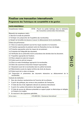 Finaliser une transaction internationale
Programme des Techniques de comptabilité et de gestion

PARTIE MINISTÉRIELLE
Compétence(s) visée(s) :                        01HS – Fournir du soutien technique dans la réalisation
                                                      des transactions commerciales internationales.
Élément(s) de compétence visé(s) :                                                                               203
4. Sécuriser le mode de paiement.
5. Participer à la préparation de l’expédition des marchandises.
6. Remplir les formalités de douane et assurer le dédouanement de la marchandise.
Critères de performance :
4.1 Choix du mode de paiement couvrant les risques associés à la transaction.
4.2 Protection appropriée du paiement contre les fluctuations du taux de change.
4.3 Protection appropriée contre les risques de non-paiement.
4.4 Production de l’intégralité des documents.
4.5 Vérification de la conformité et de la concordance des données dans les documents.
5.1 Proposition appropriée de l’incoterm.




                                                                                                          01HS
5.2 Choix adapté du mode de transport.
5.3 Calcul exact du coût de transport.
5.4 Choix du mode d’emballage approprié à la marchandise.
5.5 Choix des couvertures d’assurance transport appropriées.
6.1 Classement exact de la marchandise dans le système harmonisé.
6.2 Détermination exacte du régime tarifaire des droits de douane.
6.3 Calcul exact de la valeur en douane.
6.4 Préparation et présentation des documents nécessaires au dédouanement de la
     marchandise.
Contexte de réalisation :                                                                                         Guide d’implantation | Pédagogies actives
   Dans des situations représentatives de l’exercice de la profession.
   À partir des politiques, des normes et des procédures de l’entreprise.
   À l’aide des lois et des règlements relevant du commerce international.
   À partir d’un système informatisé et des logiciels appropriés.
   À l’aide de sources de référence présentées sur support papier ou électronique et rédigées
   en français et en anglais.
   En recourant à des organismes spécialisés.
Lié au cours :                                  410-AB3-GA – Commerce international




 Campus de Carleton-sur-Mer – Cégep de la Gaspésie et des Îles
 