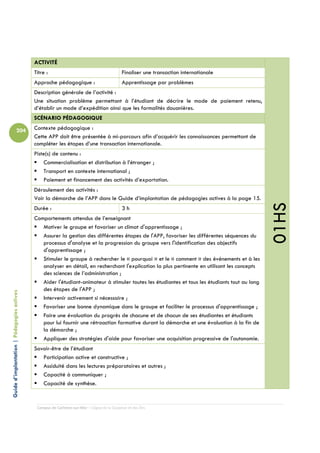 ACTIVITÉ
                                            Titre :                                         Finaliser une transaction internationale
                                            Approche pédagogique :                          Apprentissage par problèmes
                                            Description générale de l’activité :
                                            Une situation problème permettant à l’étudiant de décrire le mode de paiement retenu,
                                            d’établir un mode d’expédition ainsi que les formalités douanières.
                                            SCÉNARIO PÉDAGOGIQUE

                          204               Contexte pédagogique :
                                            Cette APP doit être présentée à mi-parcours afin d’acquérir les connaissances permettant de
                                            compléter les étapes d’une transaction internationale.
                                            Piste(s) de contenu :
                                                Commercialisation et distribution à l’étranger ;
                                                Transport en contexte international ;
                                                Paiement et financement des activités d’exportation.
                                            Déroulement des activités :
                                            Voir la démarche de l’APP dans le Guide d’implantation de pédagogies actives à la page 15.




                                                                                                                                                01HS
                                            Durée :                                         3h
                                            Comportements attendus de l’enseignant
                                               Motiver le groupe et favoriser un climat d'apprentissage ;
                                               Assurer la gestion des différentes étapes de l'APP, favoriser les différentes séquences du
                                               processus d'analyse et la progression du groupe vers l'identification des objectifs
                                               d'apprentissage ;
                                               Stimuler le groupe à rechercher le « pourquoi » et le « comment » des événements et à les
                                               analyser en détail, en recherchant l'explication la plus pertinente en utilisant les concepts
                                               des sciences de l’administration ;
                                               Aider l'étudiant-animateur à stimuler toutes les étudiantes et tous les étudiants tout au long
                                               des étapes de l'APP ;
Guide d’implantation | Pédagogies actives




                                               Intervenir activement si nécessaire ;
                                               Favoriser une bonne dynamique dans le groupe et faciliter le processus d'apprentissage ;
                                               Faire une évaluation du progrès de chacune et de chacun de ses étudiantes et étudiants
                                               pour lui fournir une rétroaction formative durant la démarche et une évaluation à la fin de
                                               la démarche ;
                                               Appliquer des stratégies d'aide pour favoriser une acquisition progressive de l'autonomie.
                                            Savoir-être de l’étudiant
                                               Participation active et constructive ;
                                               Assiduité dans les lectures préparatoires et autres ;
                                               Capacité à communiquer ;
                                               Capacité de synthèse.


                                             Campus de Carleton-sur-Mer – Cégep de la Gaspésie et des Îles
 