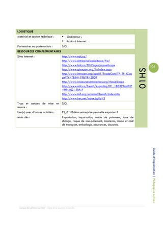 LOGISTIQUE
Matériel et soutien technique :                      Ordinateur ;
                                                     Accès à Internet.
Partenaires ou partenariats :                   S.O.
RESSOURCES COMPLÉMENTAIRES
Sites Internet :                                http://www.edc.ca/
                                                http://www.entreprisescanada.ca/fra/
                                                http://www.bdc.ca/FR/Pages/accueil.aspx                          205




                                                                                                          01HS
                                                http://www.gimxport.org/fr/index.aspx
                                                http://www.intracen.org/appli1/TradeCom/TP_TP_IC.as
                                                px?TY=T&IN=19&YR=2009
                                                http://www.ressourcesentreprises.org/Accueil.aspx
                                                http://www.edc.ca/french/exporting101_18839.htm?HP
                                                =HP-MG1-TRA-F
                                                http://www.imf.org/external/french/index.htm
                                                http://www.irec.net/index.jsp?p=3
Trucs et astuces de mise en S.O.
œuvre :
Lien(s) avec d’autres activités :               FS_01HS-Mon entreprise peut-elle exporter ?
Mots clés :                                     Exportation, importation, mode de paiement, taux de
                                                change, risque de non-paiement, incoterms, mode et coût
                                                de transport, emballage, assurances, douanes.




                                                                                                                  Guide d’implantation | Pédagogies actives




 Campus de Carleton-sur-Mer – Cégep de la Gaspésie et des Îles
 
