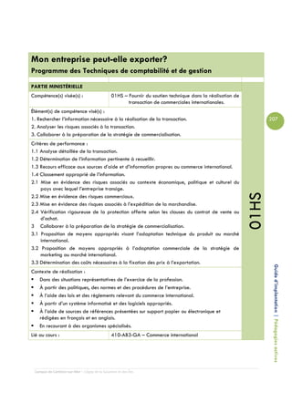 Mon entreprise peut-elle exporter?
Programme des Techniques de comptabilité et de gestion

PARTIE MINISTÉRIELLE
Compétence(s) visée(s) :                        01HS – Fournir du soutien technique dans la réalisation de
                                                       transaction de commerciales internationales.
Élément(s) de compétence visé(s) :
1. Rechercher l’information nécessaire à la réalisation de la transaction.                                          207
2. Analyser les risques associés à la transaction.
3. Collaborer à la préparation de la stratégie de commercialisation.
Critères de performance :
1.1 Analyse détaillée de la transaction.
1.2 Détermination de l’information pertinente à recueillir.
1.3 Recours efficace aux sources d’aide et d’information propres au commerce international.
1.4 Classement approprié de l’information.
2.1 Mise en évidence des risques associés au contexte économique, politique et culturel du
     pays avec lequel l’entreprise transige.




                                                                                                             01HS
2.2 Mise en évidence des risques commerciaux.
2.3 Mise en évidence des risques associés à l’expédition de la marchandise.
2.4 Vérification rigoureuse de la protection offerte selon les clauses du contrat de vente ou
     d’achat.
3 Collaborer à la préparation de la stratégie de commercialisation.
3.1 Proposition de moyens appropriés visant l’adaptation technique du produit au marché
     international.
3.2 Proposition de moyens appropriés à l’adaptation commerciale de la stratégie de
     marketing au marché international.
3.3 Détermination des coûts nécessaires à la fixation des prix à l’exportation.
Contexte de réalisation :                                                                                            Guide d’implantation | Pédagogies actives
   Dans des situations représentatives de l’exercice de la profession.
   À partir des politiques, des normes et des procédures de l’entreprise.
   À l’aide des lois et des règlements relevant du commerce international.
   À partir d’un système informatisé et des logiciels appropriés.
   À l’aide de sources de références présentées sur support papier ou électronique et
   rédigées en français et en anglais.
   En recourant à des organismes spécialisés.
Lié au cours :                                  410-AB3-GA – Commerce international




 Campus de Carleton-sur-Mer – Cégep de la Gaspésie et des Îles
 