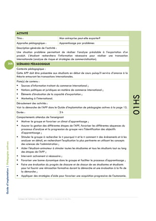ACTIVITÉ
                                            Titre :                                         Mon entreprise peut-elle exporter?
                                            Approche pédagogique :                          Apprentissage par problèmes
                                            Description générale de l’activité :
                                            Une situation problème permettant de réaliser l’analyse préalable à l’exportation d’un
                                            produit. L’étudiant recherchera l’information nécessaire pour réaliser une transaction
                                            internationale (analyse de risque et stratégies de commercialisation).
                          208               SCÉNARIO PÉDAGOGIQUE
                                            Contexte pédagogique :
                                            Cette APP doit être présentée aux étudiants en début de cours puisqu’il servira d’amorce à la
                                            théorie entourant les transactions internationales.
                                            Piste(s) de contenu :
                                                Sources d’information traitant du commerce international ;
                                                Notions politiques et juridiques en matière de commerce international ;
                                                Éléments d’évaluation de la capacité d’exportation ;




                                                                                                                                                01HS
                                                Marketing à l’international.
                                            Déroulement des activités :
                                            Voir la démarche de l’APP dans le Guide d’implantation de pédagogies actives à la page 15.
                                            Durée :                                         3h
                                            Comportements attendus de l’enseignant
                                               Motiver le groupe et favoriser un climat d'apprentissage ;
                                               Assurer la gestion des différentes étapes de l'APP, favoriser les différentes séquences du
                                               processus d'analyse et la progression du groupe vers l'identification des objectifs
                                               d'apprentissage ;
                                               Stimuler le groupe à rechercher le « pourquoi » et le « comment » des événements et à les
                                               analyser en détail, en recherchant l'explication la plus pertinente en utilisant les concepts
Guide d’implantation | Pédagogies actives




                                               des sciences de l’administration ;
                                               Aider l'étudiant-animateur à stimuler toutes les étudiantes et tous les étudiants tout au long
                                               des étapes de l'APP ;
                                               Intervenir activement si nécessaire ;
                                               Favoriser une bonne dynamique dans le groupe et faciliter le processus d'apprentissage ;
                                               Faire une évaluation du progrès de chacune et de chacun de ses étudiantes et étudiants
                                               pour lui fournir une rétroaction formative durant la démarche et une évaluation à la fin de
                                               la démarche ;
                                               Appliquer des stratégies d'aide pour favoriser une acquisition progressive de l'autonomie.




                                             Campus de Carleton-sur-Mer – Cégep de la Gaspésie et des Îles
 