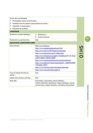 Savoir-être de l’étudiant
   Participation active et constructive ;
   Assiduité dans les lectures préparatoires et autres ;
   Capacité à communiquer ;
   Capacité de synthèse.
LOGISTIQUE
Matériel et soutien technique :                      Ordinateur ;
                                                     Accès à Internet.
                                                                                                                      209
Partenaires ou partenariats :                   S.O.
RESSOURCES COMPLÉMENTAIRES
Sites Internet :                                http://www.edc.ca/




                                                                                                               01HS
                                                http://www.entreprisescanada.ca/fra/
                                                http://www.bdc.ca/FR/Pages/accueil.aspx
                                                http://www.gimxport.org/fr/index.aspx
                                                http://www.intracen.org/appli1/TradeCom/TP_TP_IC.as
                                                px?TY=T&IN=19&YR=2009
                                                http://www.ressourcesentreprises.org/Accueil.aspx
                                                http://www.edc.ca/french/exporting101_18839.htm?HP
                                                =HP-MG1-TRA-F
                                                http://www.imf.org/external/french/index.htm
                                                http://www.irec.net/index.jsp?p=3
Trucs et astuces de mise en                     S.O.
œuvre :
Lien(s) avec d’autres activités :               S.O.
Mots clés :                                     Exportation, importation, climat politique,
                                                commercialisation, distribution, risques politiques, risques
                                                commerciaux, risques financiers, marketing international.
                                                                                                                       Guide d’implantation | Pédagogies actives




 Campus de Carleton-sur-Mer – Cégep de la Gaspésie et des Îles
 