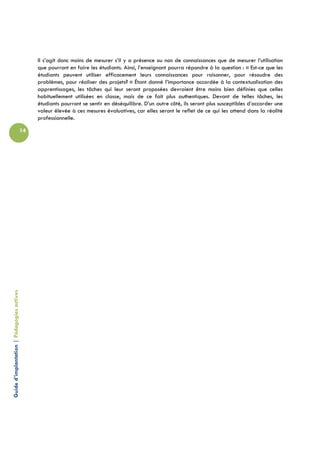Il s’agit donc moins de mesurer s’il y a présence ou non de connaissances que de mesurer l’utilisation
                                                 que pourront en faire les étudiants. Ainsi, l’enseignant pourra répondre à la question : « Est-ce que les
                                                 étudiants peuvent utiliser efficacement leurs connaissances pour raisonner, pour résoudre des
                                                 problèmes, pour réaliser des projets? » Étant donné l’importance accordée à la contextualisation des
                                                 apprentissages, les tâches qui leur seront proposées devraient être moins bien définies que celles
                                                 habituellement utilisées en classe, mais de ce fait plus authentiques. Devant de telles tâches, les
                                                 étudiants pourront se sentir en déséquilibre. D’un autre côté, ils seront plus susceptibles d’accorder une
                                                 valeur élevée à ces mesures évaluatives, car elles seront le reflet de ce qui les attend dans la réalité
                                                 professionnelle.

                                            14
Guide d’implantation | Pédagogies actives
 