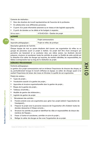 Contexte de réalisation :
                                               Dans des situations de travail représentatives de l’exercice de la profession.
                                               En collaboration avec différentes personnes.
                                               À partir d’un poste informatisé autonome ou en réseau et des logiciels appropriés.
                                               À partir de données sur les délais et les budgets à respecter.
                                            Lié au cours :                                  410-AC4-GA – Gestion de projet
                                            ACTIVITÉ
                                            Titre :                                         Projet communautaire
                          216
                                            Approche pédagogique :                          Projet en milieu de pratique
                                            Description générale de l’activité :
                                            Chaque équipe de trois ou quatre étudiants doit trouver une organisation du milieu ou un
                                            groupe de personnes ayant un projet à réaliser. Ce projet doit être d’une envergure qui
                                            permettra son lancement et sa conclusion dans une même session. Les étudiants devront
                                            préparer, structurer et coordonner toutes les activités du projet. La finalité de cette activité est
                                            la rédaction d’un cahier de charges qui exprime, de manière détaillée, les responsabilités, les
                                            tâches à entreprendre tout au long de la réalisation du projet.
                                            SCÉNARIO PÉDAGOGIQUE




                                                                                                                                                   01HX
                                            Contexte pédagogique :
                                            La gestion d’un projet communautaire met en évidence l’importance de chacune des étapes, et
                                            ce, particulièrement lorsque le travail s’effectue en équipe. Le cahier de charges quant à lui
                                            soutient l’importance de laisser des traces et d’évaluer la qualité de son organisation.
                                            Piste(s) de contenu :
                                                Types de projet ;
                                                Vocabulaire associé à la gestion de projet ;
                                                Approches et structure organisationnelle dans la gestion de projet ;
                                                Étapes de la gestion de projet ;
                                                Tableaux d’activités ;
Guide d’implantation | Pédagogies actives




                                                Modèle de gestion des échéanciers ;
                                                Logiciels de gestion de projet.
                                            1.    Déroulement des activités :
                                            2.    Prendre entente avec une organisation pour gérer leur projet (obtenir l’approbation de
                                                  l’enseignant) ;
                                            3.    Préparer le projet avec la personne-ressource de l’organisation afin d’obtenir toutes les
                                                  données nécessaires à l’étape suivante ;
                                            4.    Structurer les activités du projet en identifiant les rôles et responsabilités de chacun des
                                                  membres de l’équipe ;
                                            5.    Passer à l’action et coordonner, contrôler et suivre le projet ;
                                            6.    Rédiger le cahier de charges en lien avec l’organisation de ce projet.



                                             Campus de Carleton-sur-Mer – Cégep de la Gaspésie et des Îles
 