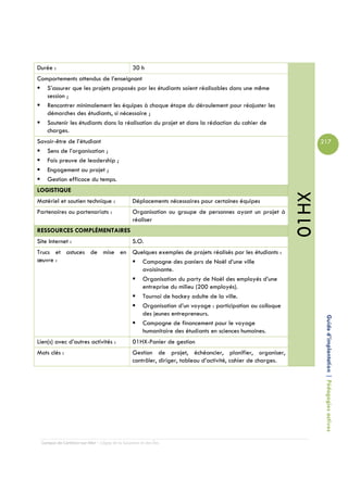 Durée :                                         30 h
Comportements attendus de l’enseignant
   S’assurer que les projets proposés par les étudiants soient réalisables dans une même
   session ;
   Rencontrer minimalement les équipes à chaque étape du déroulement pour réajuster les
   démarches des étudiants, si nécessaire ;
   Soutenir les étudiants dans la réalisation du projet et dans la rédaction du cahier de
   charges.
Savoir-être de l’étudiant                                                                                           217
   Sens de l’organisation ;
   Fais preuve de leadership ;
   Engagement au projet ;
   Gestion efficace du temps.
LOGISTIQUE




                                                                                                             01HX
Matériel et soutien technique :                 Déplacements nécessaires pour certaines équipes
Partenaires ou partenariats :                   Organisation ou groupe de personnes ayant un projet à
                                                réaliser
RESSOURCES COMPLÉMENTAIRES
Site Internet :                                 S.O.
Trucs et astuces de mise en Quelques exemples de projets réalisés par les étudiants :
œuvre :                        Campagne des paniers de Noël d’une ville
                               avoisinante.
                               Organisation du party de Noël des employés d’une
                               entreprise du milieu (200 employés).
                               Tournoi de hockey adulte de la ville.
                               Organisation d’un voyage : participation au colloque
                               des jeunes entrepreneurs.
                               Campagne de financement pour le voyage                                                Guide d’implantation | Pédagogies actives
                               humanitaire des étudiants en sciences humaines.
Lien(s) avec d’autres activités :               01HX-Panier de gestion
Mots clés :                                     Gestion de projet, échéancier, planifier, organiser,
                                                contrôler, diriger, tableau d’activité, cahier de charges.




 Campus de Carleton-sur-Mer – Cégep de la Gaspésie et des Îles
 