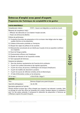 Entrevue d’emploi avec panel d’experts
Programme des Techniques de comptabilité et de gestion

PARTIE MINISTÉRIELLE
Compétence(s) visée(s) :                         01HY – Assurer son intégration au marché du travail.
Élément(s) de compétence visé(s) :
3. Effectuer des démarches en vue d’obtenir l’emploi convoité.                                                 219
4. Passer une entrevue de sélection.
Critères de performance :
3.1 Production d’une lettre de présentation et d’un curriculum vitæ rédigés selon les règles
    usuelles d’écriture et de présentation.
4.1 Collecte d’information préalable sur l’entreprise.
4.2 Respect des règles de politesse et de courtoisie.
4.3 Démonstration convaincante de son intérêt pour le poste et de ses capacités à satisfaire
    aux exigences.
4.4 Souci de l’image projetée.
4.5 Communication efficace avec l’employeur.




                                                                                                        01HY
4.6 Qualité de l’élocution et de l’expression verbale.
4.7 Suivi approprié de l’entrevue.
Contexte de réalisation :
   Dans des situations représentatives de l’exercice de la profession.
   À partir d’un système informatisé et des logiciels appropriés.
   À partir de revues, de journaux, d’affichages et de banques d’employeurs.
   À partir de modèles des documents à produire.
   À partir de sources de référence verbales, écrites et électroniques.
   À l’aide d’informations variées sur les entreprises.                                                         Guide d’implantation | Pédagogies actives
Lié au cours :                                   410-A19-GA Stage 2
ACTIVITÉ
Titre :                                          Entrevue d’appel avec panel d’experts
Approche pédagogique :                           Jeu de rôle
Description générale de l’activité :
Chaque étudiant propose deux offres d’emploi pour lesquels il est intéressé à postuler. Suite
au partage du cumul des offres de l’ensemble de la classe, l’étudiant dépose sa candidature
pour l’un des postes présentés. Il entreprend la démarche de préparation à l’entrevue qui
s’effectuera auprès d’un panel d’experts.




  Campus de Carleton-sur-Mer – Cégep de la Gaspésie et des Îles
 