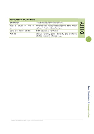 RESSOURCES COMPLÉMENTAIRES




                                                                                                        01HY
Site Internet :                                 Selon l’emploi ou l’entreprise convoitée.
Trucs et astuces de mise en Utiliser de vrais employeurs ce qui permet d’être dans un
œuvre :                     modèle de situation très authentique.
Lien(s) avec d’autres activités :               01HH-Processus de recrutement
Mots clés :                                     Entrevue, question, panel d’experts, jury d’entrevue,
                                                sélection, embauche, milieu de stage.
                                                                                                               221




                                                                                                                Guide d’implantation | Pédagogies actives




 Campus de Carleton-sur-Mer – Cégep de la Gaspésie et des Îles
 