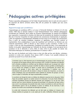 Pédagogies actives privilégiées
Plusieurs approches pédagogiques ont fait l’objet d’expérimentation dans le cadre de notre projet. Il
est important de décrire certaines d’entre elles afin de préciser les modèles que nous avons
privilégiés.

Apprentissage par problèmes
L'apprentissage par problèmes (APP) a vu le jour à l’Université McMaster en Ontario à la fin des
                                                                                                             15
années 1960 dans le domaine médical. Il s’agit fondamentalement d’une méthode pédagogique
caractérisée par l'utilisation, dès le début du processus d'apprentissage, du contexte de problèmes
pour apprendre à comprendre la situation, de même que les procédures de résolution du problème.
Elle vise à favoriser l’acquisition de façon optimale des connaissances fondamentales et appliquées.
L’APP vise également le développement d'habiletés de haut niveau et le transfert des connaissances.
C'est à partir de situations problèmes complexes et signifiantes que l'étudiant construit sa
représentation d'une problématique et pose des hypothèses qu'il confirmera ou infirmera par une
recherche documentaire. L'APP se déroule sur deux séances ou deux rencontres : l'« aller » et le
« retour ». Dans son rôle d'accompagnateur, l'enseignant est qualifié de tuteur. Il est responsable de
faciliter et de guider l’apprentissage par l’utilisation de diverses stratégies. Il est aussi garant de la
procédure et de la démarche à suivre. Enfin, le tuteur évite le plus possible de donner des
informations théoriques aux étudiants, particulièrement à la séance « aller ».
Pour leur part, les étudiants sont invités à jouer un des trois rôles qui leur sont dévolus : animateur,
secrétaire et scribe (voir encadré). D’une séance d’APP à l’autre, il est conseillé d’alterner les
personnes qui jouent l’un ou l’autre de ces rôles.

      L’animateur joue un rôle important pour le fonctionnement du groupe. Il doit s’assurer que
      le groupe suit les étapes prévues dans le processus APP. Il anime la discussion qui découle
      de la situation problème en vérifiant que les éléments discutés par le groupe sont notés
      (voir scribe), en amenant le groupe à clarifier les idées à mesure qu’elles se développent,
      ou en faisant une synthèse, au besoin. Il suscite aussi la participation de chacun des

                                                                                                              Guide d’implantation | Pédagogies actives
      membres du groupe. Il aura donc, selon les circonstances, à modérer ceux qui
      interviennent très souvent afin de donner à chacun la chance de s’exprimer, ou encore à
      tenter d’impliquer ceux qui interviennent moins aisément en situation de groupe. Le tuteur
      vient en appui à l’animateur de façon occasionnelle, au besoin.
      Le secrétaire est chargé de noter au tableau les éléments ressortant de la discussion. Cette
      façon de procéder apporte un soutien concret à la discussion. Il est plus facile d’élaborer
      certaines hypothèses lorsque les éléments discutés sont consignés à la vue de tous. Cela
      permet aussi aux autres membres du groupe de participer à la discussion de façon active,
      sans avoir à se préoccuper de prendre des notes. Aussi, le secrétaire ne doit pas faire de
      discrimination quant à tel ou tel élément à porter au tableau. En les inscrivant, il doit
      essayer de rendre avec exactitude les échanges du groupe.
      Le scribe doit retranscrire les éléments qui ont été notés au tableau et s’assurer que
      chaque membre du groupe en a une copie par la suite. L’utilisation d’Internet (courriel)
 