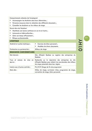 Comportements attendus de l’enseignant
   Accompagner les étudiants dans leurs démarches ;
   Personne-ressource dans la rédaction des différents documents ;
   Conseiller les étudiants sur les milieux de stage.
Savoir-être de l’étudiant
   Manifeste une bonne confiance en soi et en l’autre ;
   Autonomie et débrouillardise ;
   Gère son temps efficacement ;
   Éthique professionnelle.                                                                                     225




                                                                                                         01HY
LOGISTIQUE
Matériel et soutien technique :                      Exercice de bilan personnel ;
                                                     Modèles de divers documents.
Partenaires ou partenariats :                   Milieux de stage
RESSOURCES COMPLÉMENTAIRES
Site Internet :                                 Site d’Emploi Québec ou registre des entreprises du
                                                Québec
Trucs et astuces de mise en Recherche sur le répertoire des entreprises du site
œuvre :                     d’Emploi Québec pour obtenir les coordonnées des milieux
                            de stage potentiels dans leur région.
Lien(s) avec d’autres activités :               FS_01HY-Stage de fin de programme
Mots clés :                                     Milieu de stage, curriculum vitae, programme de stage,
                                                convention de stage, bilan personnel.




                                                                                                                 Guide d’implantation | Pédagogies actives




 Campus de Carleton-sur-Mer – Cégep de la Gaspésie et des Îles
 