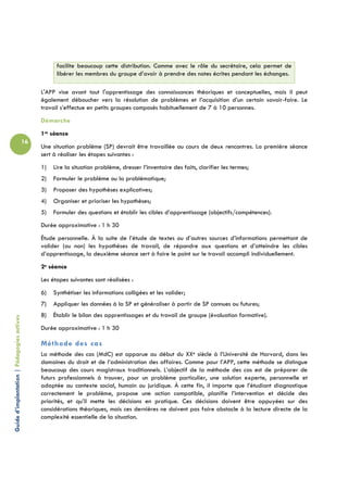 facilite beaucoup cette distribution. Comme avec le rôle du secrétaire, cela permet de
                                                       libérer les membres du groupe d’avoir à prendre des notes écrites pendant les échanges.

                                                 L'APP vise avant tout l'apprentissage des connaissances théoriques et conceptuelles, mais il peut
                                                 également déboucher vers la résolution de problèmes et l’acquisition d’un certain savoir-faire. Le
                                                 travail s’effectue en petits groupes composés habituellement de 7 à 10 personnes.
                                                 Démarche
                                                 1re séance
                                            16
                                                 Une situation problème (SP) devrait être travaillée au cours de deux rencontres. La première séance
                                                 sert à réaliser les étapes suivantes :
                                                 1)   Lire la situation problème, dresser l’inventaire des faits, clarifier les termes;
                                                 2)   Formuler le problème ou la problématique;
                                                 3)   Proposer des hypothèses explicatives;
                                                 4)   Organiser et prioriser les hypothèses;
                                                 5)   Formuler des questions et établir les cibles d’apprentissage (objectifs/compétences).
                                                 Durée approximative : 1 h 30
                                                 Étude personnelle. À la suite de l’étude de textes ou d’autres sources d’informations permettant de
                                                 valider (ou non) les hypothèses de travail, de répondre aux questions et d’atteindre les cibles
                                                 d’apprentissage, la deuxième séance sert à faire le point sur le travail accompli individuellement.
                                                 2e séance
                                                 Les étapes suivantes sont réalisées :
                                                 6)   Synthétiser les informations colligées et les valider;
                                                 7)   Appliquer les données à la SP et généraliser à partir de SP connues ou futures;
                                                 8)   Établir le bilan des apprentissages et du travail de groupe (évaluation formative).
Guide d’implantation | Pédagogies actives




                                                 Durée approximative : 1 h 30

                                                 Méthode des cas
                                                 La méthode des cas (MdC) est apparue au début du XXe siècle à l’Université de Harvard, dans les
                                                 domaines du droit et de l’administration des affaires. Comme pour l’APP, cette méthode se distingue
                                                 beaucoup des cours magistraux traditionnels. L’objectif de la méthode des cas est de préparer de
                                                 futurs professionnels à trouver, pour un problème particulier, une solution experte, personnelle et
                                                 adaptée au contexte social, humain ou juridique. À cette fin, il importe que l’étudiant diagnostique
                                                 correctement le problème, propose une action compatible, planifie l’intervention et décide des
                                                 priorités, et qu’il mette les décisions en pratique. Ces décisions doivent être appuyées sur des
                                                 considérations théoriques, mais ces dernières ne doivent pas faire obstacle à la lecture directe de la
                                                 complexité essentielle de la situation.
 