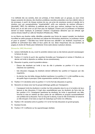 « La méthode des cas consiste, dans son principe, à faire étudier par un groupe, au cours d’une
longue succession de séances, des situations problèmes concrètes présentées avec leurs détails réels, et
de provoquer, à partir de chaque analyse de cas, une prise de conscience exacte et ajustée de la
situation, puis une conceptualisation “expérientielle”, enfin une recherche de solutions efficaces »
(Mucchielli, 1987). Par définition, la méthode des cas doit, pour motiver, impliquer tous les acteurs.
D’une part, le cas doit avoir ce qu’il faut pour les impliquer. D’autre part, le professeur et l’étudiant
doivent se laisser impliquer; le professeur d’abord. L’expérience démontre que son attitude agit
comme stimulus inductif sur celle de l’étudiant (Wlodkowski, 1985).
Le cas illustre une situation réelle, détaillée, présentée sous forme de rapport complet. Les étudiants
travaillent en petits groupes et cherchent eux-mêmes les informations nécessaires. Le professeur assiste     17
et pose la question : « Qu’allez-vous faire? Qu’avez-vous décidé? » Les étudiants s’expriment, se
justifient et confrontent leurs idées et leurs points de vue. Selon l’importance des cas (nombre de
pages), la durée de l’étude peut s’échelonner d’une seule séance à plusieurs séances.
Démarche (HEC Montréal)
1)   Lecture individuelle du cas, avant la première séance (une ou des lectures peuvent accompagner
     la lecture du cas);
2)   Position « I » écrite (à partir des questions formulées par l’enseignant et remises à l’étudiant, ce
     dernier est invité à répondre au meilleur de ses connaissances);
3)   Discussion à quatre, avant la première séance :
     - Chacun des étudiants est invité à tour de rôle à présenter sa position « I » aux autres
       (réponses aux questions);
     - Une discussion s’engage; les étudiants doivent défendre leur position et l’appuyer par des
       arguments;
     - Au dernier tour de table, chaque étudiant mentionne si sa position « I » a été modifiée ou non,
       de quelle façon et pourquoi. Cette argumentation constitue la position « II »;
4)   Position « II » (évolution entre la position « I » et le fruit des discussions à quatre);
5)   Rencontre en classe avec tout le groupe (échanges guidés par l’enseignant) :
     - L’enseignant invite les étudiants à revisiter les faits présentés dans le cas à la lumière de leurs    Guide d’implantation | Pédagogies actives
       lectures et des discussions. Il s’agit alors essentiellement pour les étudiants de faire état de
       leur position « II ». L’enseignant questionne les étudiants, les invite à approfondir une idée,
       favorise la mise en relation de deux points de vue différents et propose occasionnellement
       une synthèse de la discussion. Tout au long de la séance, il joue le rôle d’animateur et conserve
       un rôle d’expert. C’est dans un esprit de maïeutique qu’il incite à la réflexion;
6)   Position « III » (évolution entre la position « II » et le fruit des discussions en grand groupe);
7)   Examen/travail;
8)   Position « IV » (réflexion sur les apprentissages réalisés).
 