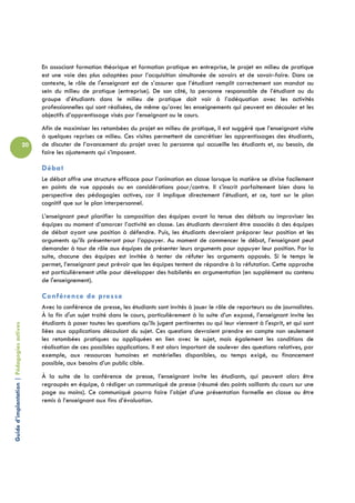 En associant formation théorique et formation pratique en entreprise, le projet en milieu de pratique
                                                 est une voie des plus adaptées pour l’acquisition simultanée de savoirs et de savoir-faire. Dans ce
                                                 contexte, le rôle de l'enseignant est de s’assurer que l’étudiant remplit correctement son mandat au
                                                 sein du milieu de pratique (entreprise). De son côté, la personne responsable de l’étudiant ou du
                                                 groupe d’étudiants dans le milieu de pratique doit voir à l’adéquation avec les activités
                                                 professionnelles qui sont réalisées, de même qu’avec les enseignements qui peuvent en découler et les
                                                 objectifs d’apprentissage visés par l’enseignant ou le cours.
                                                 Afin de maximiser les retombées du projet en milieu de pratique, il est suggéré que l’enseignant visite
                                                 à quelques reprises ce milieu. Ces visites permettent de concrétiser les apprentissages des étudiants,
                                            20   de discuter de l’avancement du projet avec la personne qui accueille les étudiants et, au besoin, de
                                                 faire les ajustements qui s’imposent.

                                                 Débat
                                                 Le débat offre une structure efficace pour l’animation en classe lorsque la matière se divise facilement
                                                 en points de vue opposés ou en considérations pour/contre. Il s’inscrit parfaitement bien dans la
                                                 perspective des pédagogies actives, car il implique directement l’étudiant, et ce, tant sur le plan
                                                 cognitif que sur le plan interpersonnel.
                                                 L’enseignant peut planifier la composition des équipes avant la tenue des débats ou improviser les
                                                 équipes au moment d’amorcer l’activité en classe. Les étudiants devraient être associés à des équipes
                                                 de débat ayant une position à défendre. Puis, les étudiants devraient préparer leur position et les
                                                 arguments qu’ils présenteront pour l’appuyer. Au moment de commencer le débat, l’enseignant peut
                                                 demander à tour de rôle aux équipes de présenter leurs arguments pour appuyer leur position. Par la
                                                 suite, chacune des équipes est invitée à tenter de réfuter les arguments opposés. Si le temps le
                                                 permet, l’enseignant peut prévoir que les équipes tentent de répondre à la réfutation. Cette approche
                                                 est particulièrement utile pour développer des habiletés en argumentation (en supplément au contenu
                                                 de l'enseignement).

                                                 Conférence de presse
                                                 Avec la conférence de presse, les étudiants sont invités à jouer le rôle de reporteurs ou de journalistes.
                                                 À la fin d'un sujet traité dans le cours, particulièrement à la suite d’un exposé, l’enseignant invite les
                                                 étudiants à poser toutes les questions qu’ils jugent pertinentes ou qui leur viennent à l'esprit, et qui sont
Guide d’implantation | Pédagogies actives




                                                 liées aux applications découlant du sujet. Ces questions devraient prendre en compte non seulement
                                                 les retombées pratiques ou appliquées en lien avec le sujet, mais également les conditions de
                                                 réalisation de ces possibles applications. Il est alors important de soulever des questions relatives, par
                                                 exemple, aux ressources humaines et matérielles disponibles, au temps exigé, au financement
                                                 possible, aux besoins d’un public cible.
                                                 À la suite de la conférence de presse, l’enseignant invite les étudiants, qui peuvent alors être
                                                 regroupés en équipe, à rédiger un communiqué de presse (résumé des points saillants du cours sur une
                                                 page ou moins). Ce communiqué pourra faire l’objet d’une présentation formelle en classe ou être
                                                 remis à l’enseignant aux fins d’évaluation.
 