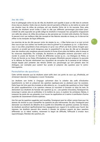 Jeu de rôle
Avec la pédagogie active du jeu de rôle, les étudiants sont appelés à jouer un rôle dans le contexte
d’une mise en situation. Cette mise en situation devrait permettre d’illustrer ou de mettre en scène soit
une situation issue du milieu de pratique, soit une situation fictive de la vie courante. Dans cette
situation, les étudiants seront invités à acter le rôle que différents personnages pourraient jouer.
L’intérêt de cette approche est qu’elle oblige les étudiants à transposer leur perspective d’apprenant
vers celle des acteurs du milieu de pratique ou des personnes qui vivraient cette situation. Ce faisant,
ils peuvent avoir une meilleure idée des concepts et des théories abordés en classe, car ils devront les
utiliser ou les manipuler de façon différente.
                                                                                                            21
Les exercices de jeu de rôle peuvent varier de simples (p. ex. : « Que feriez-vous si un nazi arrivait
chez vous et que vous cachiez une famille juive dans le grenier? ») à complexes (p. ex. : « Que feriez-
vous si vous étiez propriétaire d’une entreprise et qu’on vous offrait une forte somme d’argent pour
concevoir un produit qui serait dangereux pour la population? »). Les jeux de rôle qui se déroulent
dans des situations plus complexes peuvent prendre la forme d'une pièce de théâtre, selon le temps et
les ressources disponibles. Par exemple, les étudiants en philosophie ancienne pourraient avoir à
recréer le procès de Socrate. À l'aide de différentes sources (p. ex. : Les Dialogues de Platon, Le
Procès de Socrate ou Les Nuées d'Aristophane), les groupes d'étudiants peuvent préparer la poursuite
et la défense de Socrate relativement aux accusations de corruption de la jeunesse et de trahison;
chaque équipe peut présenter des témoins (limités aux personnages qui sont présents dans les
dialogues, par exemple) pour soutenir leur procès et préparer des questions pour le contre-
interrogatoire.

Formulation de questions
Cette activité nécessite que les étudiants soient actifs dans une partie du cours qui, d’habitude, est
strictement réservée à l’enseignant, à savoir l’évaluation.
Les étudiants sont invités à s'engager activement dans la création des outils d’évaluation
(questionnaire ou test) en préparant des questions (quelques-unes ou plusieurs) pour les examens.
Cette façon de faire peut être évaluée en elle-même (p. ex. : la qualité des questions) ou faire l’objet
de points supplémentaires si les questions retenues se trouvaient à l’examen ou dans les tests. En
demandant aux étudiants de formuler des questions (p. ex. : une question d’examen), l'enseignant les

                                                                                                             Guide d’implantation | Pédagogies actives
encourage à penser plus en profondeur à la matière du cours, à explorer les principaux thèmes, à
comparer les points de vue présentés, à en trouver les applications et à mettre à contribution d'autres
capacités de raisonnement d'ordre supérieur.
Une fois que les questions suggérées sont recueillies, l'enseignant peut les utiliser comme base pour les
séances de révision ou pour exemplifier les questions les plus intéressantes. De plus, l'enseignant peut
demander aux étudiants de débattre de la qualité d'un échantillon de questions soumises. Ce faisant,
les étudiants accroîtront significativement leur engagement par rapport à la matière pour fournir des
réponses. Les étudiants peuvent être amenés à discuter de plusieurs aspects de deux questions
différentes sur la même matière, notamment le degré de difficulté, l'efficacité à évaluer leurs
apprentissages, l'étendue des questions, etc.
 