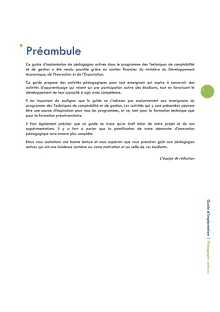 Préambule
Ce guide d’implantation de pédagogies actives dans le programme des Techniques de comptabilité
et de gestion a été rendu possible grâce au soutien financier du ministère du Développement
économique, de l’Innovation et de l’Exportation.
Ce guide propose des activités pédagogiques pour tout enseignant qui aspire à concevoir des
activités d’apprentissage qui misent sur une participation active des étudiants, tout en favorisant le
                                                                                                         i
développement de leur capacité à agir avec compétence.
Il est important de souligner que le guide ne s’adresse pas exclusivement aux enseignants du
programme des Techniques de comptabilité et de gestion. Les activités qui y sont présentées peuvent
être une source d’inspiration pour tous les programmes, et ce, tant pour la formation technique que
pour la formation préuniversitaire.
Il faut également préciser que ce guide ne trace qu’un bref bilan de notre projet et de nos
expérimentations. Il y a fort à parier que la planification de votre démarche d’innovation
pédagogique sera encore plus complète.
Nous vous souhaitons une bonne lecture et nous espérons que vous prendrez goût aux pédagogies
actives qui ont une incidence certaine sur votre motivation et sur celle de vos étudiants.

                                                                                 L’équipe de rédaction




                                                                                                             Guide d’implantation | Pédagogies actives
 