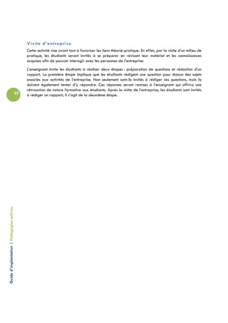 Visite d’entreprise
                                                 Cette activité vise avant tout à favoriser les liens théorie-pratique. En effet, par la visite d’un milieu de
                                                 pratique, les étudiants seront invités à se préparer en révisant leur matériel et les connaissances
                                                 acquises afin de pouvoir interagir avec les personnes de l’entreprise.
                                                 L’enseignant invite les étudiants à réaliser deux étapes : préparation de questions et rédaction d’un
                                                 rapport. La première étape implique que les étudiants rédigent une question pour chacun des sujets
                                                 associés aux activités de l’entreprise. Non seulement sont-ils invités à rédiger ces questions, mais ils
                                                 doivent également tenter d’y répondre. Ces réponses seront remises à l’enseignant qui offrira une
                                                 rétroaction de nature formative aux étudiants. Après la visite de l’entreprise, les étudiants sont invités
                                            22   à rédiger un rapport; il s’agit de la deuxième étape.
Guide d’implantation | Pédagogies actives
 