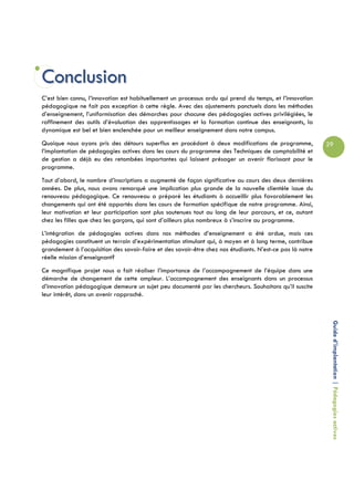Conclusion
C’est bien connu, l’innovation est habituellement un processus ardu qui prend du temps, et l’innovation
pédagogique ne fait pas exception à cette règle. Avec des ajustements ponctuels dans les méthodes
d’enseignement, l’uniformisation des démarches pour chacune des pédagogies actives privilégiées, le
raffinement des outils d’évaluation des apprentissages et la formation continue des enseignants, la
dynamique est bel et bien enclenchée pour un meilleur enseignement dans notre campus.
Quoique nous ayons pris des détours superflus en procédant à deux modifications de programme,              29
l’implantation de pédagogies actives dans les cours du programme des Techniques de comptabilité et
de gestion a déjà eu des retombées importantes qui laissent présager un avenir florissant pour le
programme.
Tout d’abord, le nombre d’inscriptions a augmenté de façon significative au cours des deux dernières
années. De plus, nous avons remarqué une implication plus grande de la nouvelle clientèle issue du
renouveau pédagogique. Ce renouveau a préparé les étudiants à accueillir plus favorablement les
changements qui ont été apportés dans les cours de formation spécifique de notre programme. Ainsi,
leur motivation et leur participation sont plus soutenues tout au long de leur parcours, et ce, autant
chez les filles que chez les garçons, qui sont d’ailleurs plus nombreux à s’inscrire au programme.
L’intégration de pédagogies actives dans nos méthodes d’enseignement a été ardue, mais ces
pédagogies constituent un terrain d’expérimentation stimulant qui, à moyen et à long terme, contribue
grandement à l’acquisition des savoir-faire et des savoir-être chez nos étudiants. N’est-ce pas là notre
réelle mission d’enseignant?
Ce magnifique projet nous a fait réaliser l’importance de l’accompagnement de l’équipe dans une
démarche de changement de cette ampleur. L’accompagnement des enseignants dans un processus
d’innovation pédagogique demeure un sujet peu documenté par les chercheurs. Souhaitons qu’il suscite
leur intérêt, dans un avenir rapproché.




                                                                                                            Guide d’implantation | Pédagogies actives
 