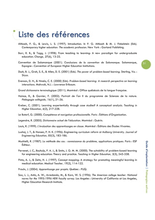 Liste des références
Altbach, P. G., & Lewis, L. S. (1997). Introduction. In P. G. Altbach & M. J. Finkelstein (Eds).
   Contemporary higher education: The academic profession. New York : Garland Publishing.
Barr, R. B., & Tagg, J. (1998). From teaching to learning: A new paradigm for undergraduate
   education. Change, 27(6), 13-25.
Convention de Salamanque (2001). Conclusions de la convention de Salamanque. Salamanque,                      31
  Espagne : Convention of European Higher Education Institutions.
Duch, B. J., Groh, S. E., & Allen, D. E. (2001) (Eds). The power of problem-based learning. Sterling, Va. :
  Styus.
Evenson, D. H., & Hmelo, C. E. (2000) (Eds). Problem-based learning: A research perspective on learning
   interactions. Mahwah, N.J. : Lawrence Erlbaum.
Grand dictionnaire terminologique (2011). Montréal : Office québécois de la langue française.
Haince, R., & Garnier, F. (2002). Portrait de l'an II du programme de Sciences de la nature.
  Pédagogie collégiale, 16(1), 21-26.
Kreber, C. (2001). Learning experientially through case studies? A conceptual analysis. Teaching in
   Higher Education, 6(2), 217-228.
Le Boterf, G. (2000). Compétence et navigation professionnelle. Paris : Éditions d’Organisation.
Legendre, R. (2005). Dictionnaire actuel de l’éducation. Montréal : Guérin.
Louis, R. (1999). L’évaluation des apprentissages en classe. Montréal : Éditions des Études Vivantes.
Luxhoj, J. T., & Hansen, P. H. K. (1996). Engineering curriculum reform at Aalborg University. Journal of
   Engineering Education, 85(3), 183-186.
Muchielli, R. (1987). La méthode des cas : connaissance du problème, applications pratiques. Paris : ESF
  Éditeur.                                                                                                     Guide d’implantation | Pédagogies actives
Perrenet, J. C., Bouhuijs, P. A. J., & Smits, J. G. M. M. (2000). The suitability of problem-based learning
   for engineering education: Theory and practice. Teaching in Higher Education, 5(3), 345-358.
Pinto, A. J., & Zeitz, H. J. (1997). Concept mapping: A strategy for promoting meaningful learning in
   medical education. Medical Teacher, 19(2), 114-122.
Proulx, J. (2004). Apprentissage par projets. Québec : PUQ.
Sax, L. J., Astin, A. W., Arredondo, M., & Korn, W. S. (1996). The American college teacher: National
  norms for the 1995-1996 HERI faculty survey. Los Angeles : University of California at Los Angeles,
  Higher Education Research Institute.
 