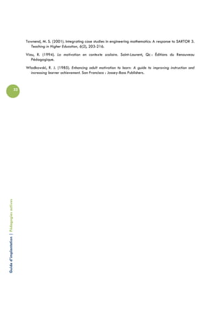 Townend, M. S. (2001). Integrating case studies in engineering mathematics: A response to SARTOR 3.
                                                   Teaching in Higher Education, 6(2), 203-216.
                                                 Viau, R. (1994). La motivation en contexte scolaire. Saint-Laurent, Qc : Éditions du Renouveau
                                                    Pédagogique.
                                                 Wlodkowski, R. J. (1985). Enhancing adult motivation to learn: A guide to improving instruction and
                                                   increasing learner achievement. San Francisco : Jossey-Bass Publishers.



                                            32
Guide d’implantation | Pédagogies actives
 