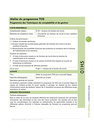 Atelier du programme TCG
Programme des Techniques de comptabilité et de gestion
PARTIE MINISTÉRIELLE
Compétence(s) visée(s) :                        01H5 – Analyser les fonctions de travail.
Élément(s) de compétence visé(s) :              1. Caractériser les fonctions de travail et leurs conditions
                                                   d’exercice.
Critères de performance :                                                                                             35
1.1 Collecte de données pertinentes.
1.2 Examen complet des caractéristiques générales des fonctions de travail et de leurs
    conditions d’exercice.
1.3 Reconnaissance des possibilités d’exercice des professions en entreprise dans le domaine
    de l’administration et du commerce.
Contexte de réalisation :
   À l’aide d’information récente sur les fonctions de travail dans le domaine de
   l’administration et du commerce.
   À l’aide d’information récente sur les secteurs d’activité dans lesquels se trouvent ces




                                                                                                               01H5
   techniciennes et techniciens.
   À l’aide de tout document de référence pertinent.
Lié au cours :                                  Projet 1 – Analyse de la fonction de travail
ACTIVITÉ
Titre :                                         Atelier du programme TCG pour la journée Cégep
Approche pédagogique :                          Approche par projets
Description générale de l’activité :
Les étudiants organisent l’atelier présentant le programme de TCG pour la journée Cégep du
campus de Carleton-sur-Mer. Ils seront appelés à partager les résultats de leur collecte

                                                                                                                       Guide d’implantation | Pédagogies actives
d’informations auprès des étudiants visiteurs de 5e secondaire provenant des différentes écoles
secondaires du secteur.
SCÉNARIO PÉDAGOGIQUE
Contexte pédagogique :
Dans le cadre de ce cours, les étudiants effectuent de nombreuses recherches leur permettant
d’inventorier des informations en lien avec leur future profession. Ces données sont en liens
avec les caractéristiques d’un technicien en administration, les opportunités d’emploi et les
différentes sphères d’activité à l’intérieur desquelles les finissants du programme pourront
œuvrer.




  Campus de Carleton-sur-Mer – Cégep de la Gaspésie et des Îles
 