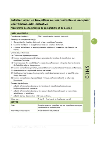 Entretien avec un travailleur ou une travailleuse occupant
une fonction administrative
Programme des techniques de comptabilité et de gestion

PARTIE MINISTÉRIELLE
Compétence(s) visée(s) :                         01H5 – Analyser les fonctions de travail.
Élément(s) de compétence visé(s) :
                                                                                                                     39
1. Caractériser les fonctions de travail et leurs conditions d’exercice.
2. Examiner les tâches et les opérations liées aux fonctions de travail.
3. Examiner les habiletés et les comportements nécessaires à l’exercice des fonctions de
    travail.
Critères de performance :
1.4 Collecte de données pertinentes.
1.5 Examen complet des caractéristiques générales des fonctions de travail et de leurs
    conditions d’exercice.
1.6 Reconnaissance des possibilités d’exercice des professions en entreprise dans le domaine
    de l’administration et du commerce.




                                                                                                              01H5
2.1 Examen complet des opérations, des conditions d’exécution et des critères de performance.
2.2 Détermination de l’importance relative des tâches.
3.1 Établissement de liens pertinents entre les habiletés et comportements et les différentes
    tâches de travail.
3.2 Examen complet des exigences liées à l’éthique professionnelle et à la culture de
    l’entreprise.
Contexte de réalisation :
   À l’aide d’information récente sur les fonctions de travail dans le domaine de
   l’administration et du commerce.
   À l’aide d’information récente sur les secteurs d’activité dans lesquels se trouvent ces
   techniciennes et techniciens.                                                                                      Guide d’implantation | Pédagogies actives
   À l’aide de tout document de référence pertinent.
Lié au cours :                                   Projet 1 – Analyse de la fonction de travail
ACTIVITÉ
Titre :                                          Entretien avec un travailleur ou une travailleuse occupant
                                                 une fonction en administration
Approche pédagogique :                           Projet en milieu de pratique




  Campus de Carleton-sur-Mer – Cégep de la Gaspésie et des Îles
 