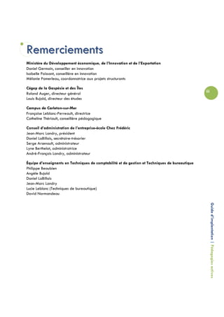 Remerciements
Ministère du Développement économique, de l’Innovation et de l’Exportation
Daniel Germain, conseiller en innovation
Isabelle Poissant, conseillère en innovation
Mélanie Pomerleau, coordonnatrice aux projets structurants

Cégep de la Gaspésie et des Îles
                                                                                                iii
Roland Auger, directeur général
Louis Bujold, directeur des études

Campus de Carleton-sur-Mer
Françoise Leblanc-Perreault, directrice
Catheline Thériault, conseillère pédagogique

Conseil d’administration de l’entreprise-école Chez Frédéric
Jean-Marc Landry, président
Daniel LaBillois, secrétaire-trésorier
Serge Arsenault, administrateur
Lyne Berthelot, administratrice
André-François Landry, administrateur

Équipe d’enseignants en Techniques de comptabilité et de gestion et Techniques de bureautique
Philippe Beaubien
Angèle Bujold
Daniel LaBillois
Jean-Marc Landry
Lucie Leblanc (Techniques de bureautique)
David Normandeau


                                                                                                      Guide d’implantation | Pédagogies actives
 