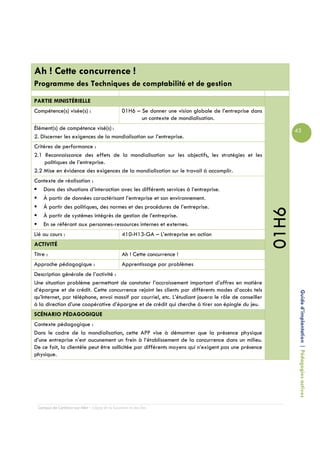 Ah ! Cette concurrence !
Programme des Techniques de comptabilité et de gestion

PARTIE MINISTÉRIELLE
Compétence(s) visée(s) :                         01H6 – Se donner une vision globale de l’entreprise dans
                                                        un contexte de mondialisation.
Élément(s) de compétence visé(s) :                                                                                 43
2. Discerner les exigences de la mondialisation sur l’entreprise.
Critères de performance :
2.1 Reconnaissance des effets de la mondialisation sur les objectifs, les stratégies et les
     politiques de l’entreprise.
2.2 Mise en évidence des exigences de la mondialisation sur le travail à accomplir.
Contexte de réalisation :
   Dans des situations d’interaction avec les différents services à l’entreprise.
   À partir de données caractérisant l’entreprise et son environnement.
   À partir des politiques, des normes et des procédures de l’entreprise.




                                                                                                            01H6
   À partir de systèmes intégrés de gestion de l’entreprise.
   En se référant aux personnes-ressources internes et externes.
Lié au cours :                                   410-H13-GA – L’entreprise en action
ACTIVITÉ
Titre :                                          Ah ! Cette concurrence !
Approche pédagogique :                           Apprentissage par problèmes
Description générale de l’activité :
Une situation problème permettant de constater l’accroissement important d’offres en matière
d’épargne et de crédit. Cette concurrence rejoint les clients par différents modes d’accès tels
qu’Internet, par téléphone, envoi massif par courriel, etc. L’étudiant jouera le rôle de conseiller                 Guide d’implantation | Pédagogies actives
à la direction d’une coopérative d’épargne et de crédit qui cherche à tirer son épingle du jeu.
SCÉNARIO PÉDAGOGIQUE
Contexte pédagogique :
Dans le cadre de la mondialisation, cette APP vise à démontrer que la présence physique
d’une entreprise n’est aucunement un frein à l’établissement de la concurrence dans un milieu.
De ce fait, la clientèle peut être sollicitée par différents moyens qui n’exigent pas une présence
physique.




  Campus de Carleton-sur-Mer – Cégep de la Gaspésie et des Îles
 
